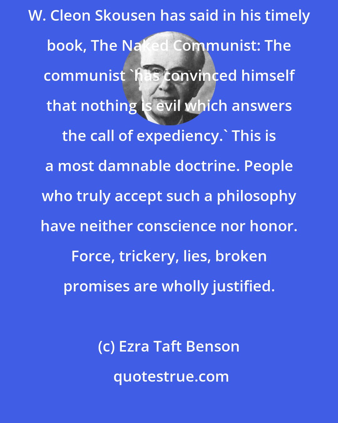 Ezra Taft Benson: We believe in a moral code. Communism denies innate right or wrong. As W. Cleon Skousen has said in his timely book, The Naked Communist: The communist 'has convinced himself that nothing is evil which answers the call of expediency.' This is a most damnable doctrine. People who truly accept such a philosophy have neither conscience nor honor. Force, trickery, lies, broken promises are wholly justified.