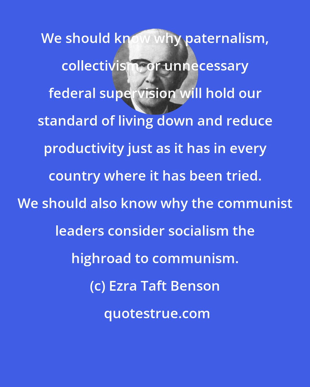 Ezra Taft Benson: We should know why paternalism, collectivism, or unnecessary federal supervision will hold our standard of living down and reduce productivity just as it has in every country where it has been tried. We should also know why the communist leaders consider socialism the highroad to communism.