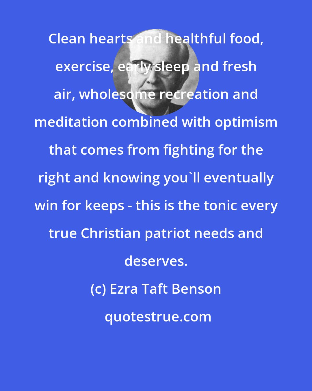 Ezra Taft Benson: Clean hearts and healthful food, exercise, early sleep and fresh air, wholesome recreation and meditation combined with optimism that comes from fighting for the right and knowing you'll eventually win for keeps - this is the tonic every true Christian patriot needs and deserves.
