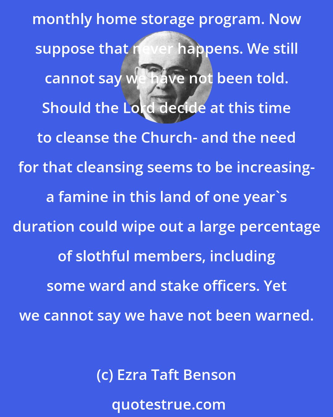 Ezra Taft Benson: For years we have been counseled to have on hand a year's supply of food. Yet there are some today who will not start storing until the Church comes out with a detailed monthly home storage program. Now suppose that never happens. We still cannot say we have not been told. Should the Lord decide at this time to cleanse the Church- and the need for that cleansing seems to be increasing- a famine in this land of one year's duration could wipe out a large percentage of slothful members, including some ward and stake officers. Yet we cannot say we have not been warned.