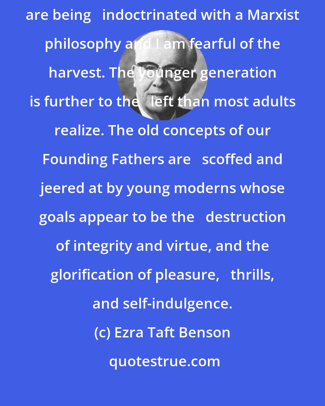 Ezra Taft Benson: From the   5th grade through the 4th year of college, our young people are being   indoctrinated with a Marxist philosophy and I am fearful of the harvest. The younger generation is further to the   left than most adults realize. The old concepts of our Founding Fathers are   scoffed and jeered at by young moderns whose goals appear to be the   destruction of integrity and virtue, and the glorification of pleasure,   thrills, and self-indulgence.