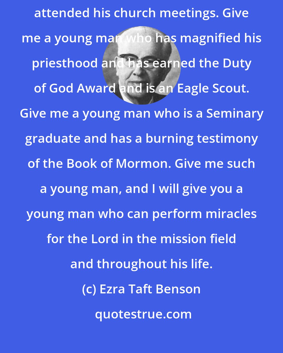 Ezra Taft Benson: Give me a young man who has kept himself morally clean and has faithfully attended his church meetings. Give me a young man who has magnified his priesthood and has earned the Duty of God Award and is an Eagle Scout. Give me a young man who is a Seminary graduate and has a burning testimony of the Book of Mormon. Give me such a young man, and I will give you a young man who can perform miracles for the Lord in the mission field and throughout his life.