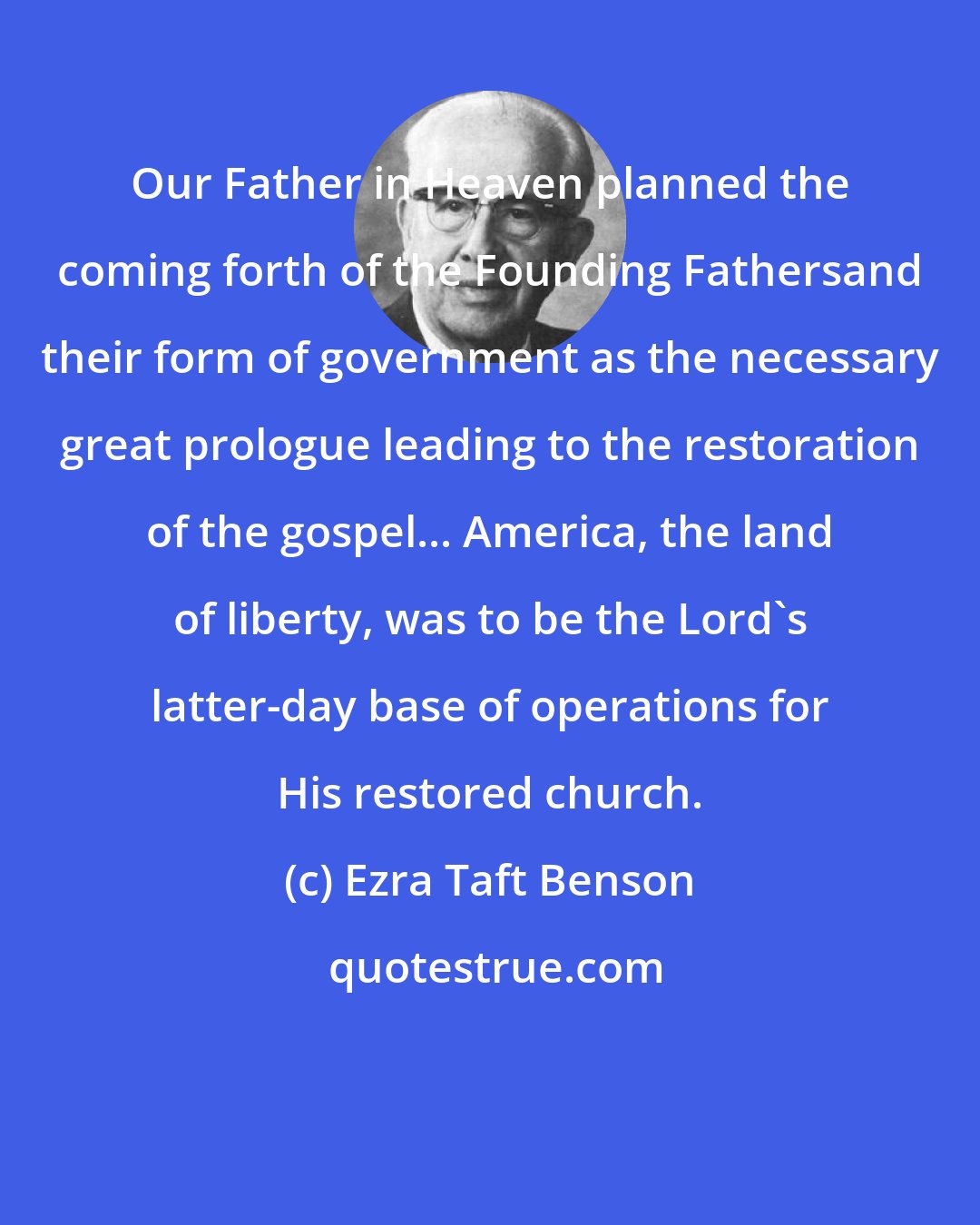 Ezra Taft Benson: Our Father in Heaven planned the coming forth of the Founding Fathersand their form of government as the necessary great prologue leading to the restoration of the gospel... America, the land of liberty, was to be the Lord's latter-day base of operations for His restored church.