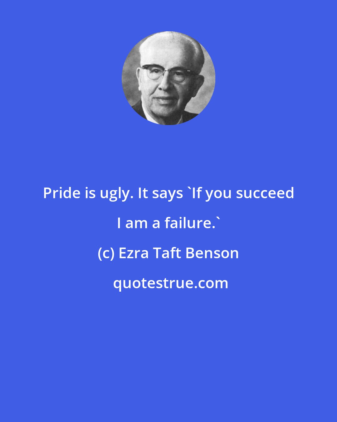 Ezra Taft Benson: Pride is ugly. It says 'If you succeed I am a failure.'