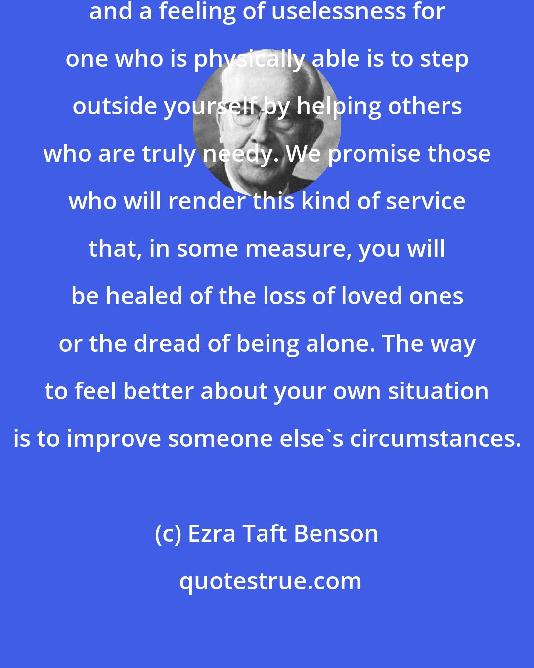 Ezra Taft Benson: The key to overcoming aloneness and a feeling of uselessness for one who is physically able is to step outside yourself by helping others who are truly needy. We promise those who will render this kind of service that, in some measure, you will be healed of the loss of loved ones or the dread of being alone. The way to feel better about your own situation is to improve someone else's circumstances.