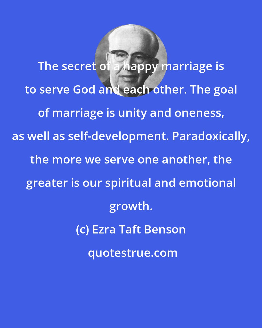 Ezra Taft Benson: The secret of a happy marriage is to serve God and each other. The goal of marriage is unity and oneness, as well as self-development. Paradoxically, the more we serve one another, the greater is our spiritual and emotional growth.
