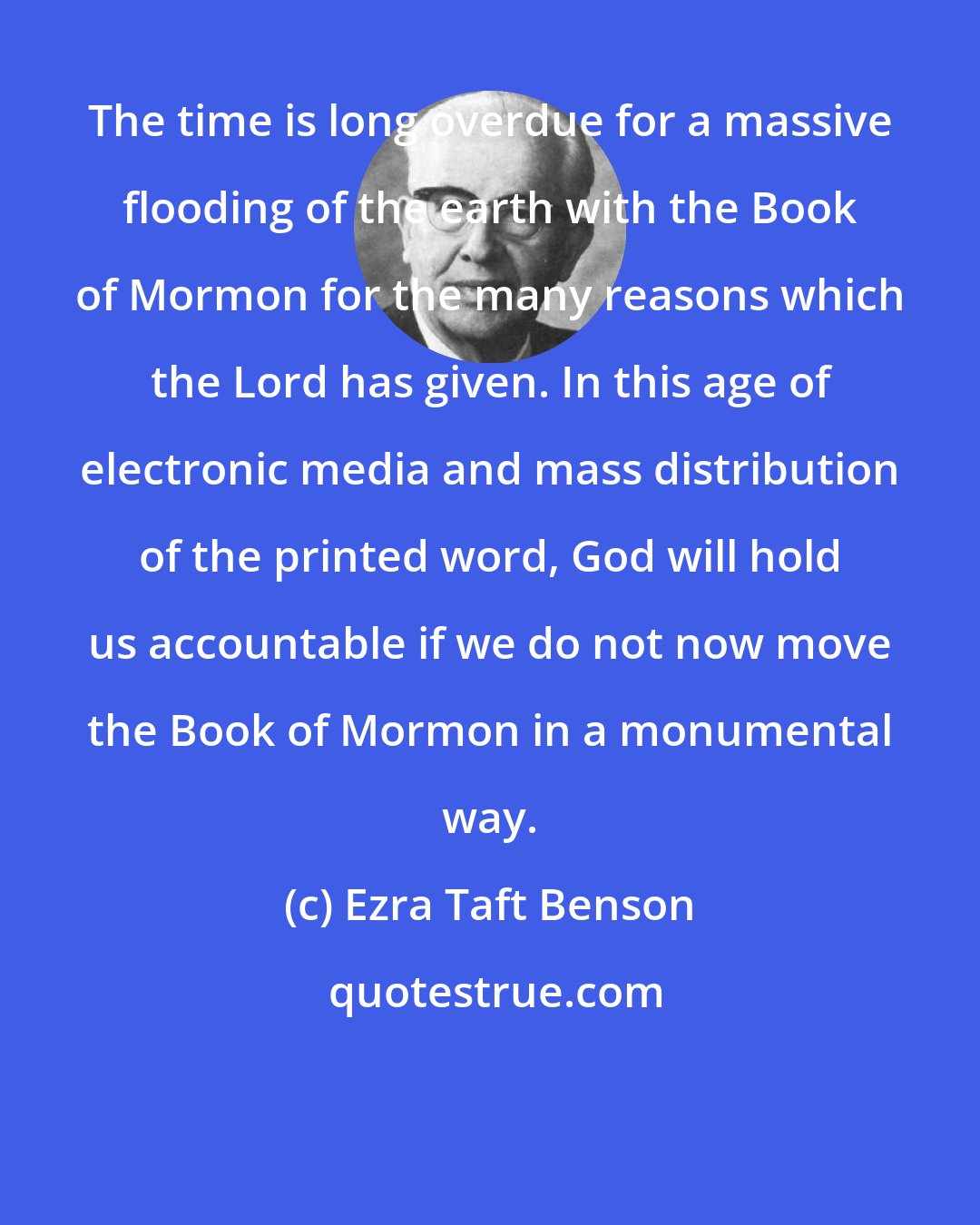Ezra Taft Benson: The time is long overdue for a massive flooding of the earth with the Book of Mormon for the many reasons which the Lord has given. In this age of electronic media and mass distribution of the printed word, God will hold us accountable if we do not now move the Book of Mormon in a monumental way.