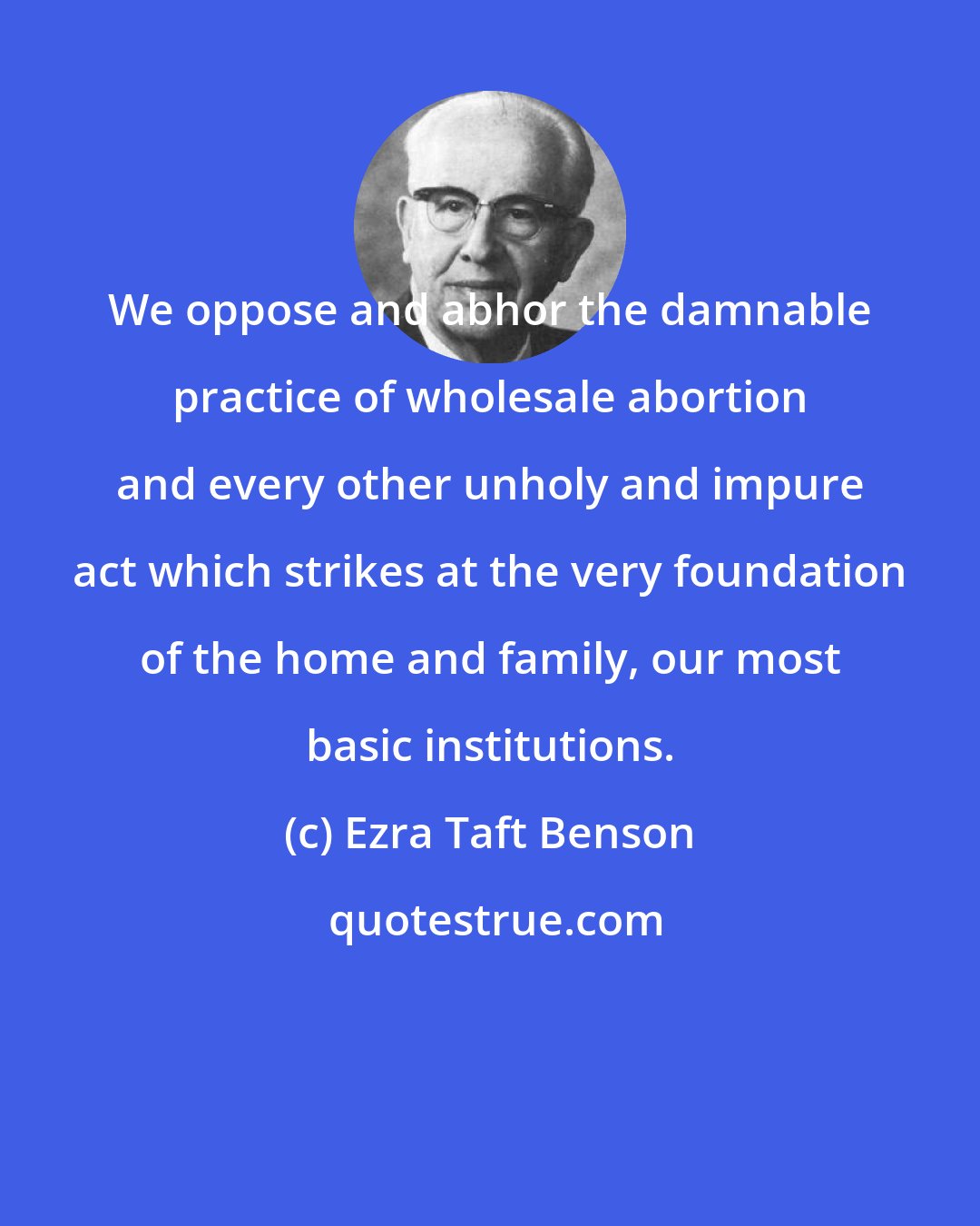 Ezra Taft Benson: We oppose and abhor the damnable practice of wholesale abortion and every other unholy and impure act which strikes at the very foundation of the home and family, our most basic institutions.