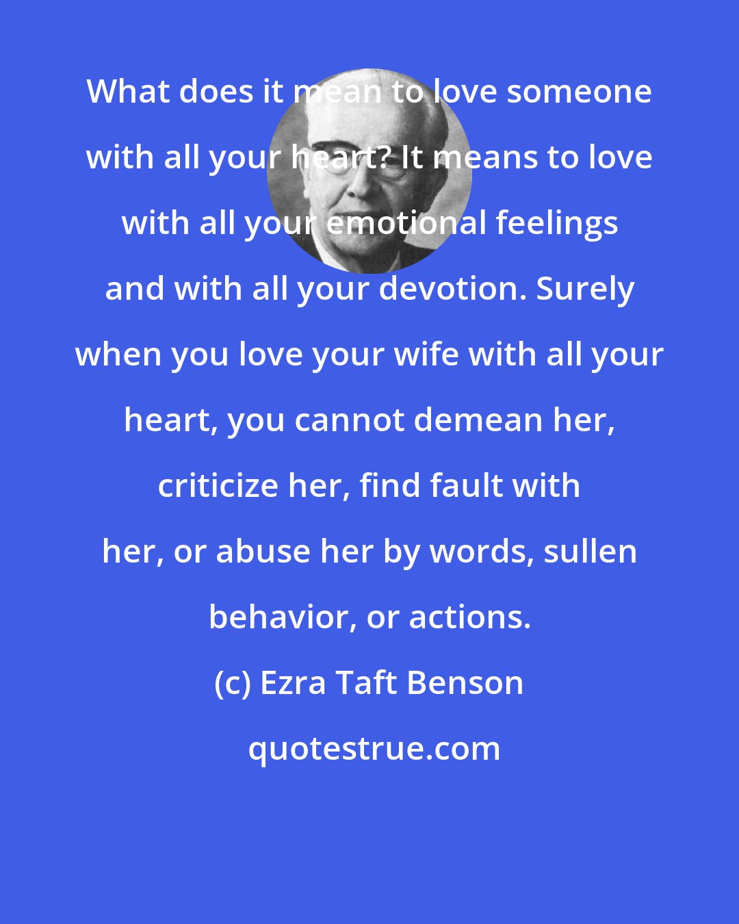 Ezra Taft Benson: What does it mean to love someone with all your heart? It means to love with all your emotional feelings and with all your devotion. Surely when you love your wife with all your heart, you cannot demean her, criticize her, find fault with her, or abuse her by words, sullen behavior, or actions.