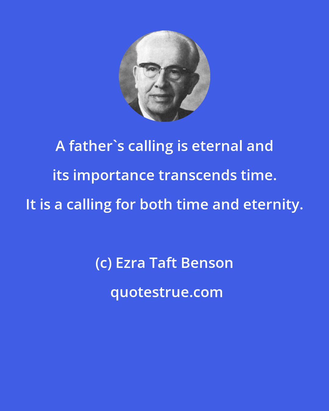 Ezra Taft Benson: A father's calling is eternal and its importance transcends time. It is a calling for both time and eternity.