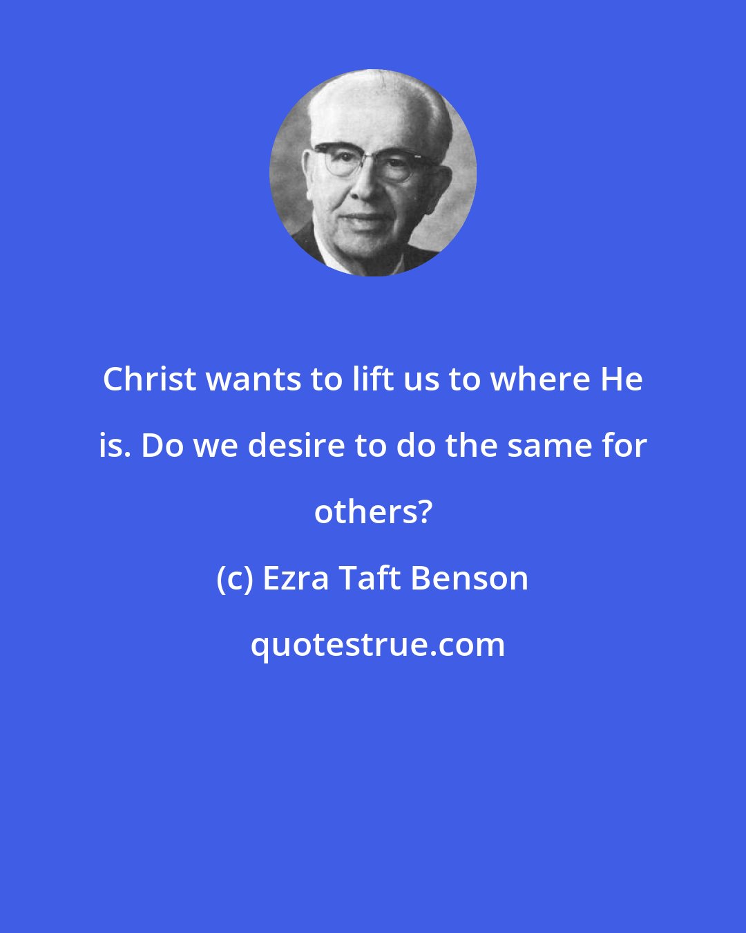 Ezra Taft Benson: Christ wants to lift us to where He is. Do we desire to do the same for others?