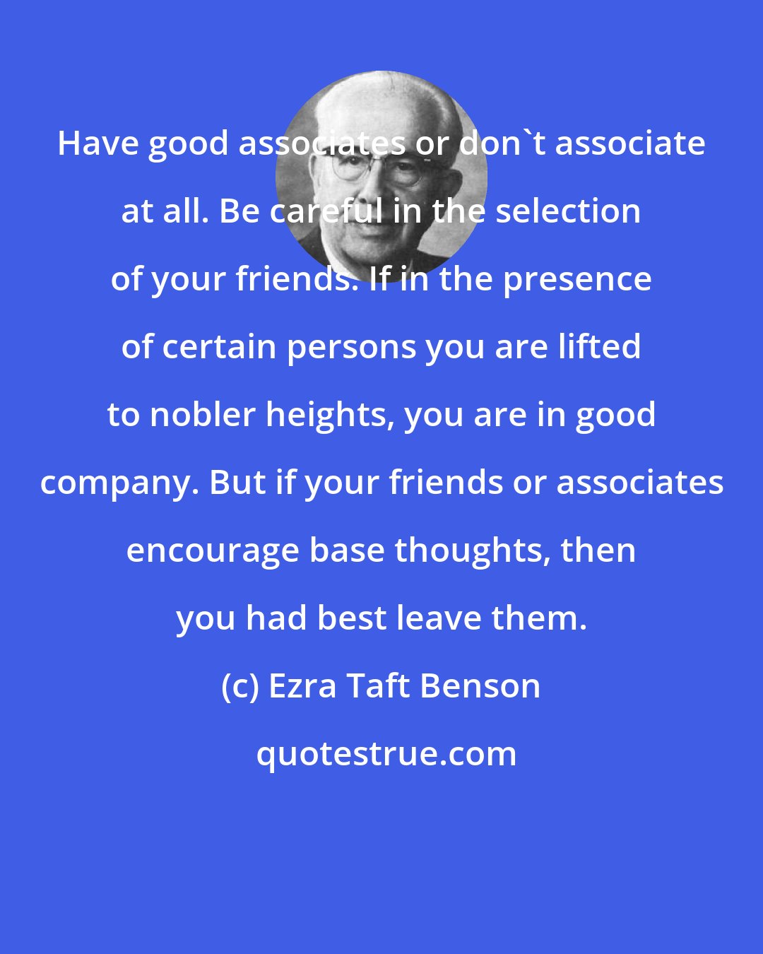 Ezra Taft Benson: Have good associates or don't associate at all. Be careful in the selection of your friends. If in the presence of certain persons you are lifted to nobler heights, you are in good company. But if your friends or associates encourage base thoughts, then you had best leave them.