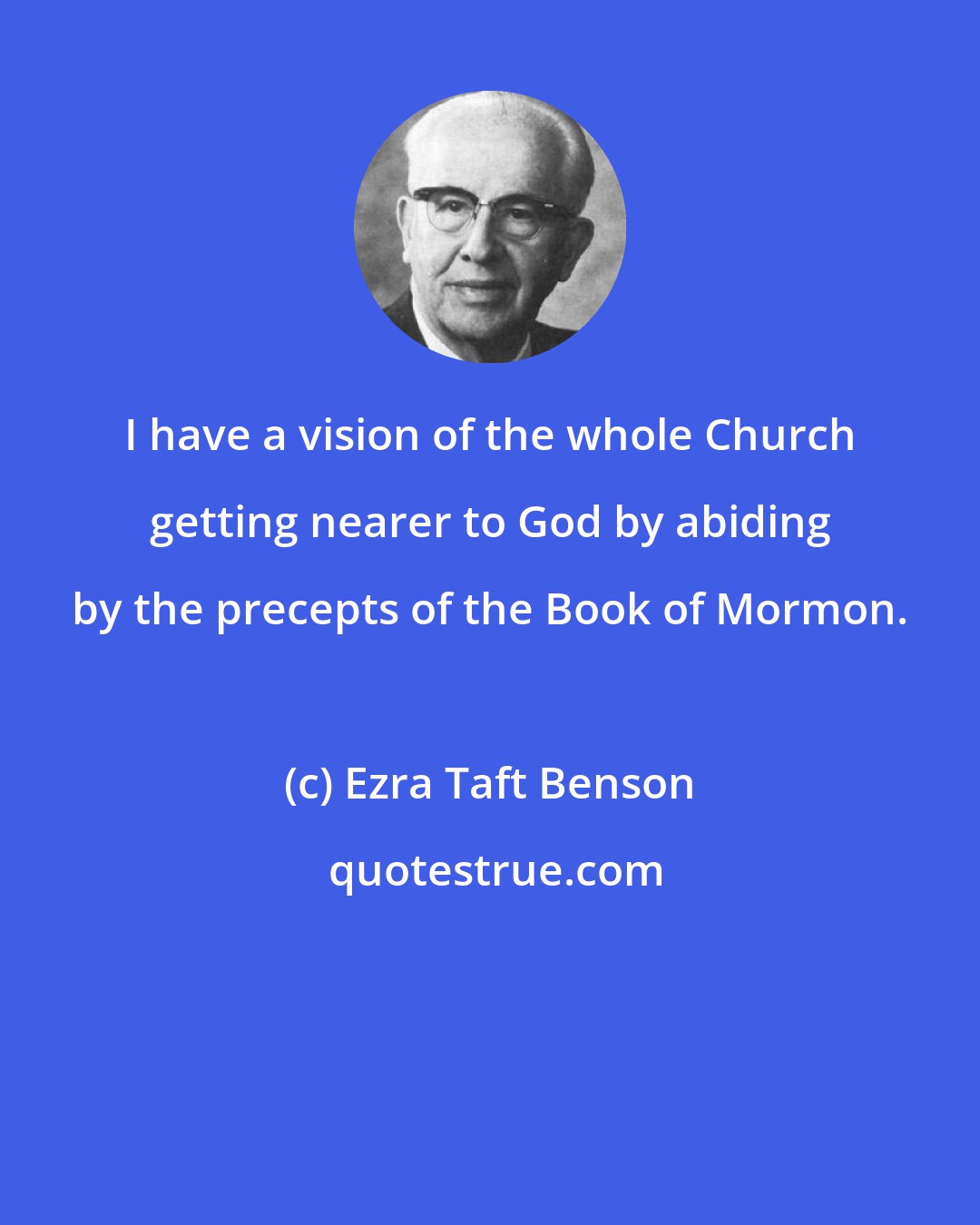 Ezra Taft Benson: I have a vision of the whole Church getting nearer to God by abiding by the precepts of the Book of Mormon.