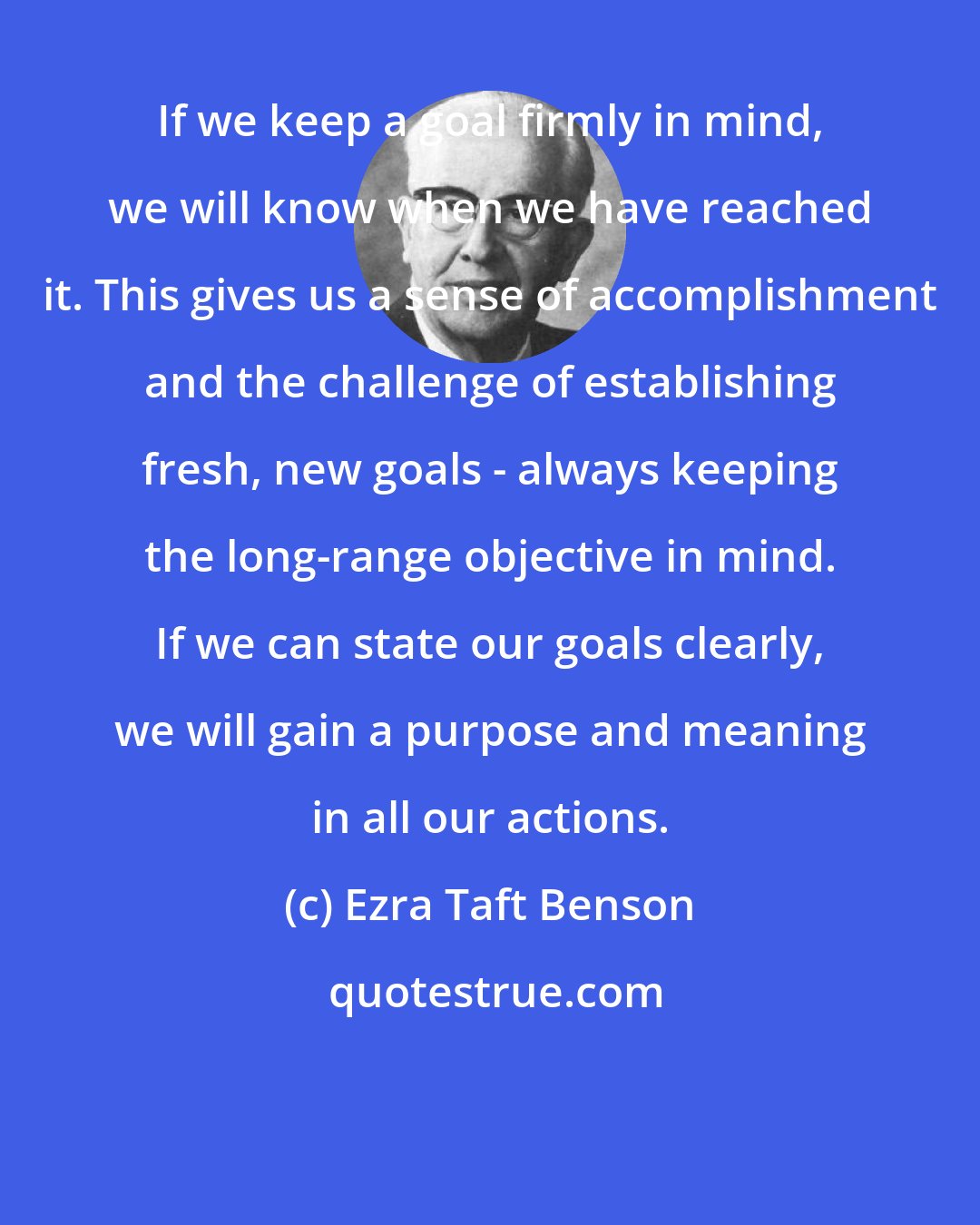 Ezra Taft Benson: If we keep a goal firmly in mind, we will know when we have reached it. This gives us a sense of accomplishment and the challenge of establishing fresh, new goals - always keeping the long-range objective in mind. If we can state our goals clearly, we will gain a purpose and meaning in all our actions.