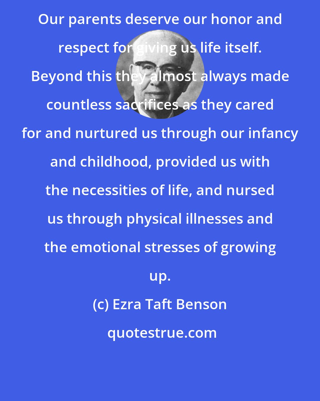 Ezra Taft Benson: Our parents deserve our honor and respect for giving us life itself. Beyond this they almost always made countless sacrifices as they cared for and nurtured us through our infancy and childhood, provided us with the necessities of life, and nursed us through physical illnesses and the emotional stresses of growing up.