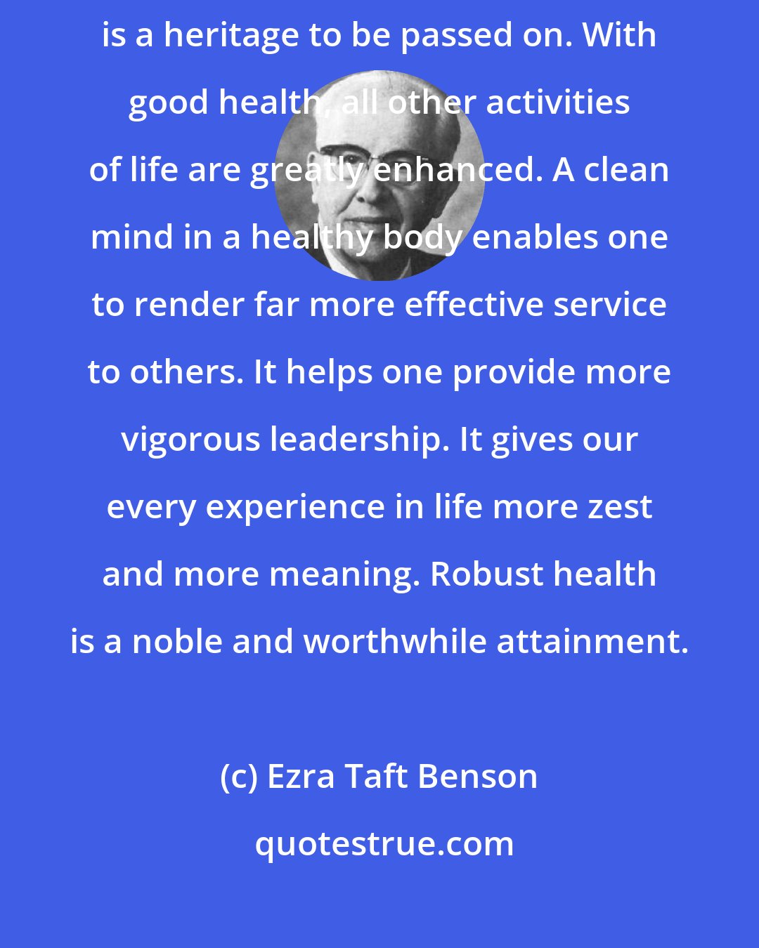 Ezra Taft Benson: Physical well-being is not only a priceless asset to oneself-it is a heritage to be passed on. With good health, all other activities of life are greatly enhanced. A clean mind in a healthy body enables one to render far more effective service to others. It helps one provide more vigorous leadership. It gives our every experience in life more zest and more meaning. Robust health is a noble and worthwhile attainment.