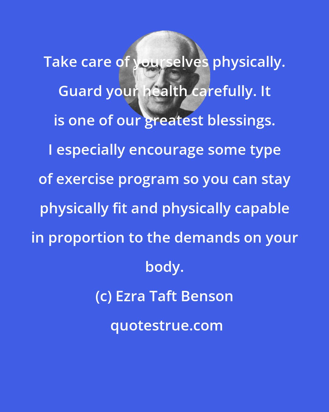 Ezra Taft Benson: Take care of yourselves physically. Guard your health carefully. It is one of our greatest blessings. I especially encourage some type of exercise program so you can stay physically fit and physically capable in proportion to the demands on your body.