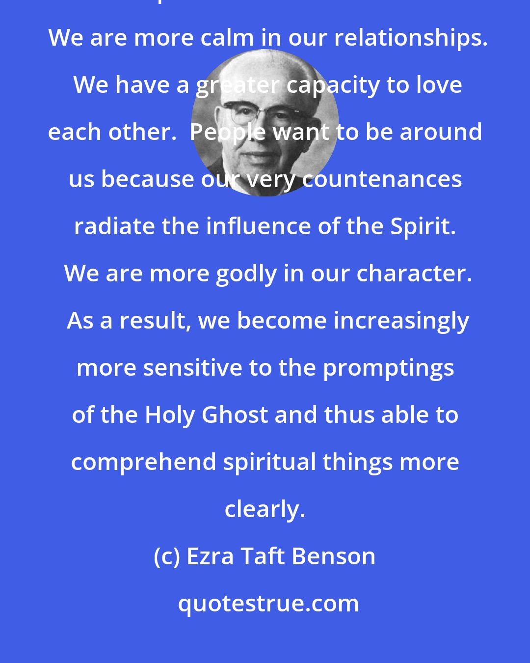 Ezra Taft Benson: The Holy Ghost causes our feelings to be more tender.  We feel more charitable and compassionate with each other.  We are more calm in our relationships.  We have a greater capacity to love each other.  People want to be around us because our very countenances radiate the influence of the Spirit.  We are more godly in our character.  As a result, we become increasingly more sensitive to the promptings of the Holy Ghost and thus able to comprehend spiritual things more clearly.