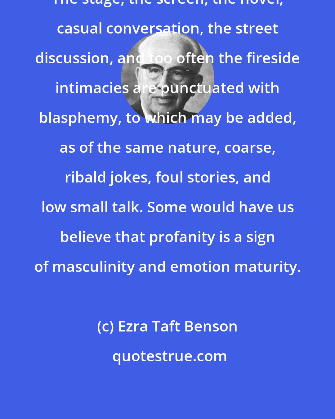 Ezra Taft Benson: The stage, the screen, the novel, casual conversation, the street discussion, and too often the fireside intimacies are punctuated with blasphemy, to which may be added, as of the same nature, coarse, ribald jokes, foul stories, and low small talk. Some would have us believe that profanity is a sign of masculinity and emotion maturity.