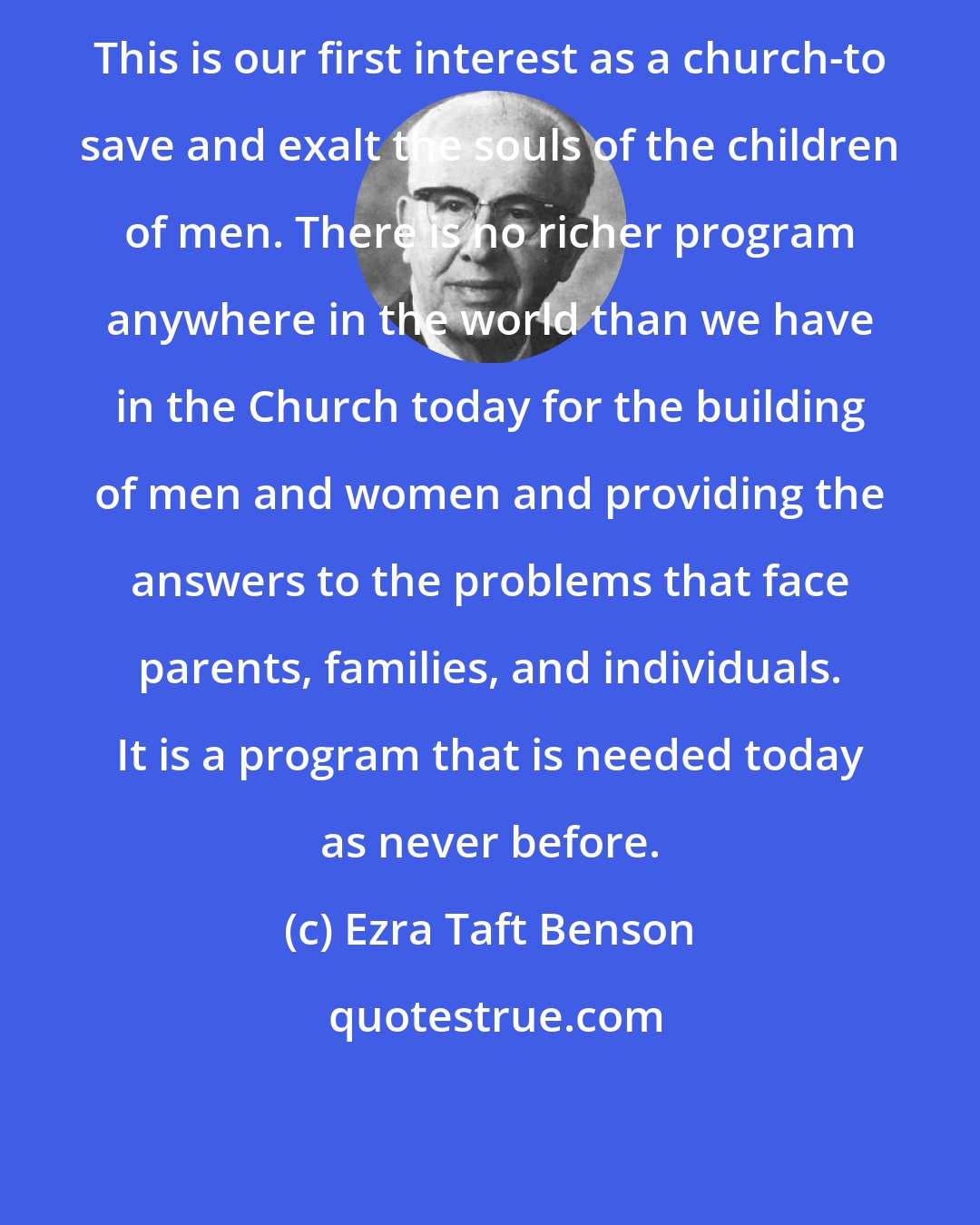 Ezra Taft Benson: This is our first interest as a church-to save and exalt the souls of the children of men. There is no richer program anywhere in the world than we have in the Church today for the building of men and women and providing the answers to the problems that face parents, families, and individuals. It is a program that is needed today as never before.