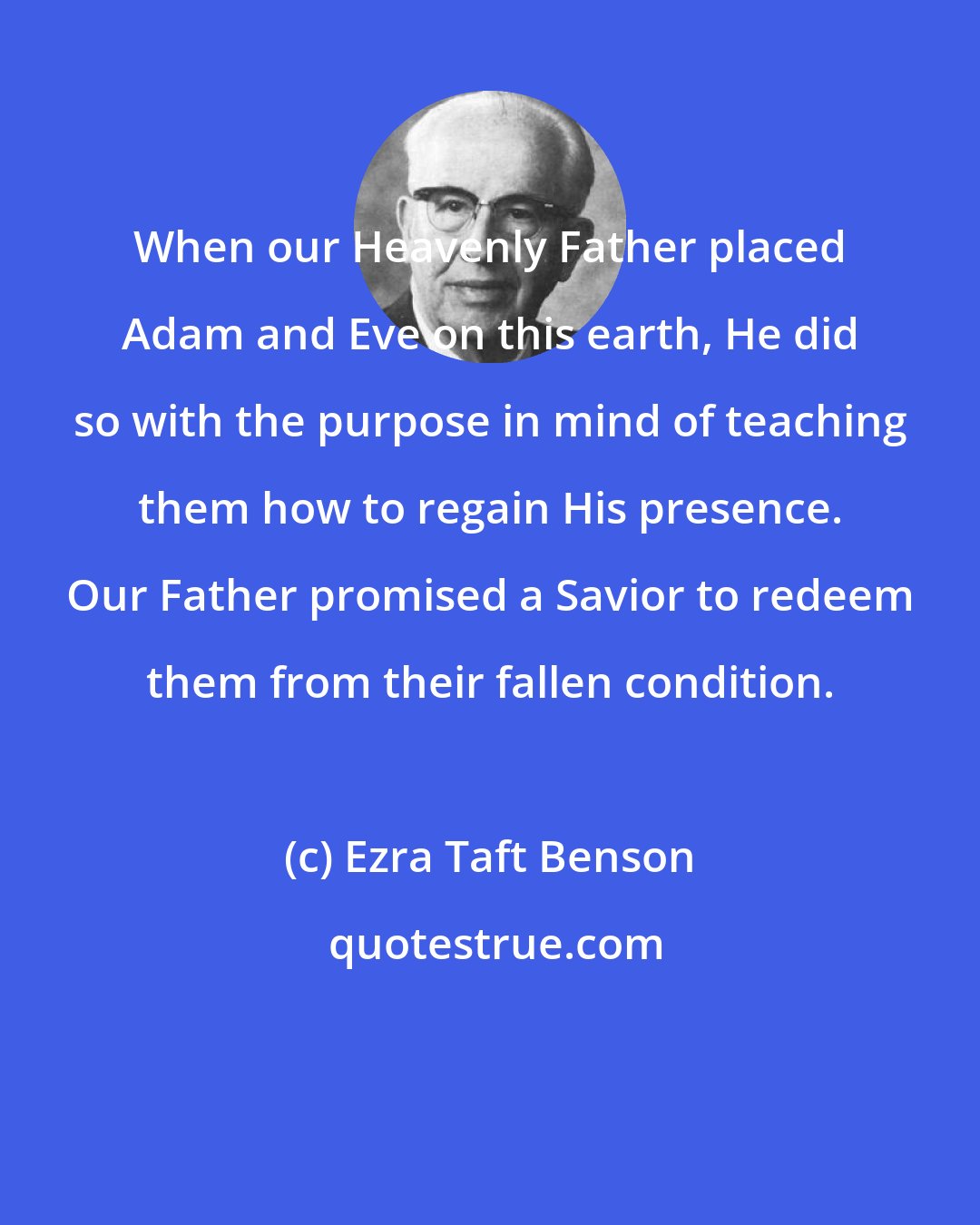 Ezra Taft Benson: When our Heavenly Father placed Adam and Eve on this earth, He did so with the purpose in mind of teaching them how to regain His presence. Our Father promised a Savior to redeem them from their fallen condition.