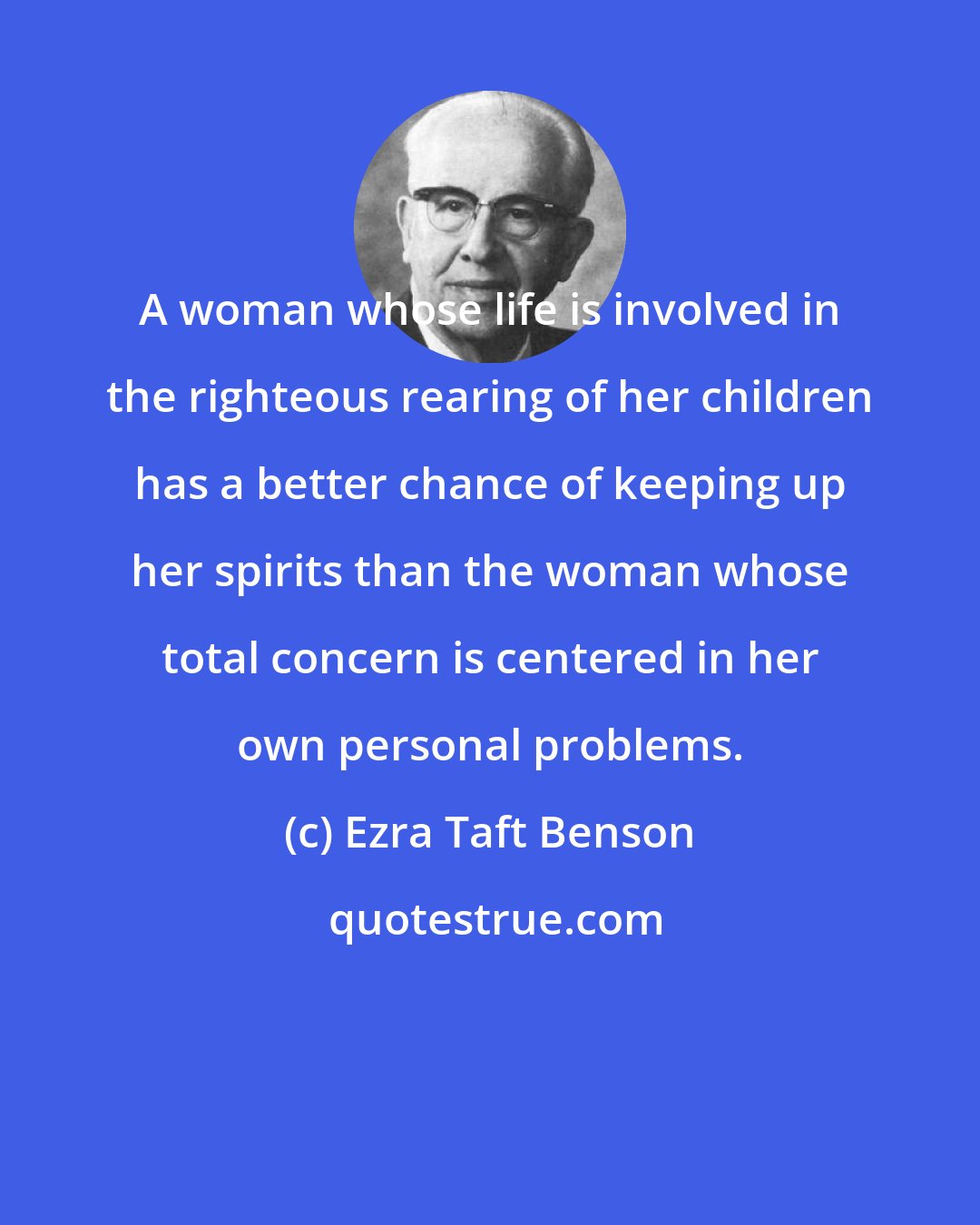 Ezra Taft Benson: A woman whose life is involved in the righteous rearing of her children has a better chance of keeping up her spirits than the woman whose total concern is centered in her own personal problems.