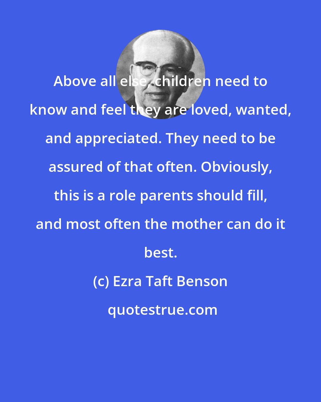 Ezra Taft Benson: Above all else, children need to know and feel they are loved, wanted, and appreciated. They need to be assured of that often. Obviously, this is a role parents should fill, and most often the mother can do it best.