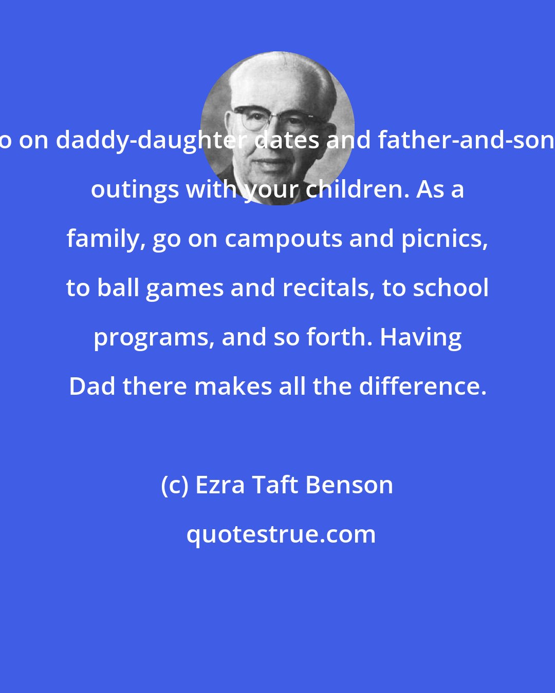 Ezra Taft Benson: Go on daddy-daughter dates and father-and-sons' outings with your children. As a family, go on campouts and picnics, to ball games and recitals, to school programs, and so forth. Having Dad there makes all the difference.