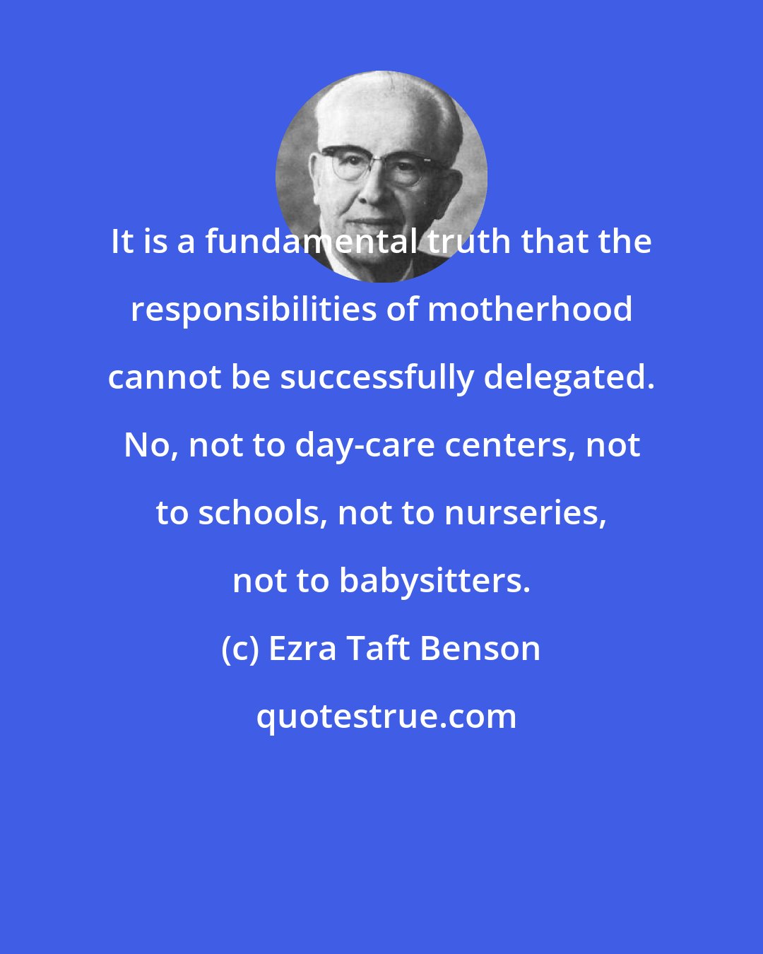 Ezra Taft Benson: It is a fundamental truth that the responsibilities of motherhood cannot be successfully delegated. No, not to day-care centers, not to schools, not to nurseries, not to babysitters.