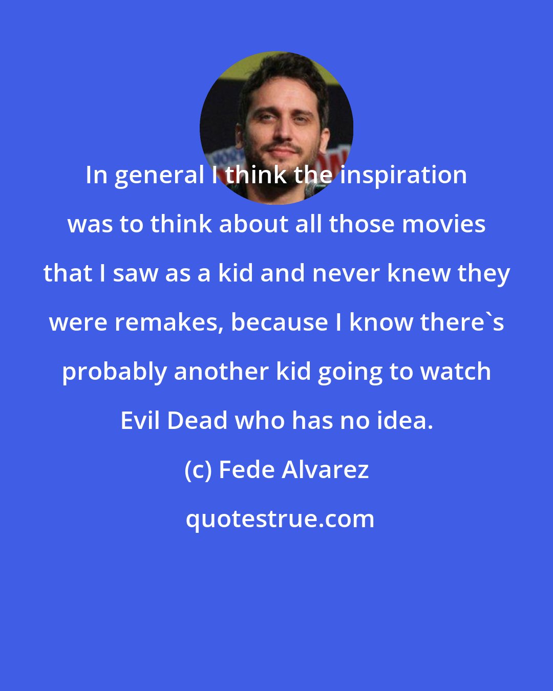 Fede Alvarez: In general I think the inspiration was to think about all those movies that I saw as a kid and never knew they were remakes, because I know there's probably another kid going to watch Evil Dead who has no idea.