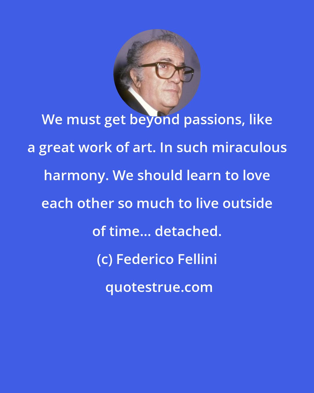 Federico Fellini: We must get beyond passions, like a great work of art. In such miraculous harmony. We should learn to love each other so much to live outside of time... detached.