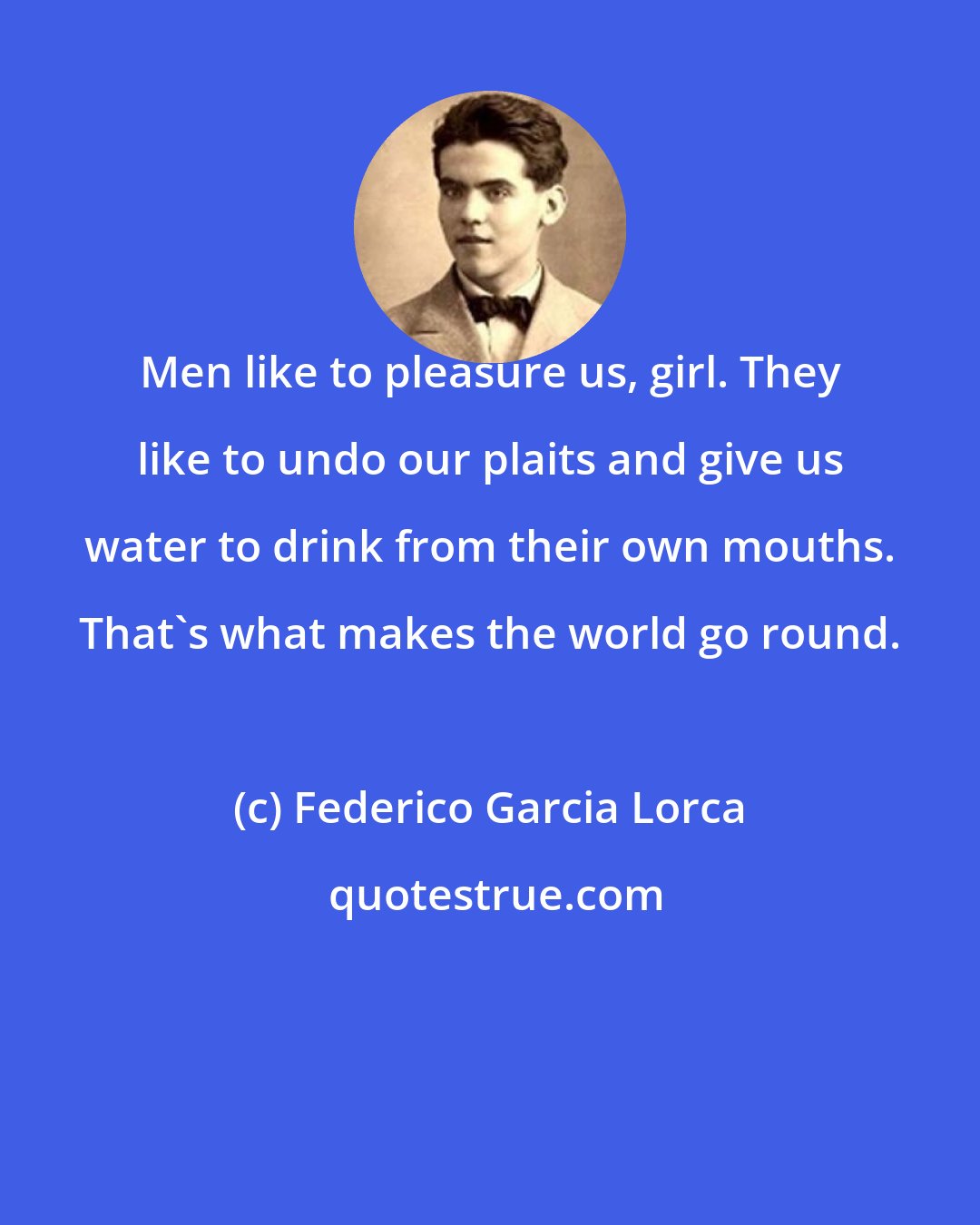 Federico Garcia Lorca: Men like to pleasure us, girl. They like to undo our plaits and give us water to drink from their own mouths. That's what makes the world go round.