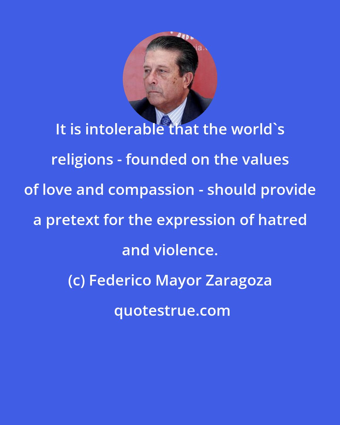 Federico Mayor Zaragoza: It is intolerable that the world's religions - founded on the values of love and compassion - should provide a pretext for the expression of hatred and violence.