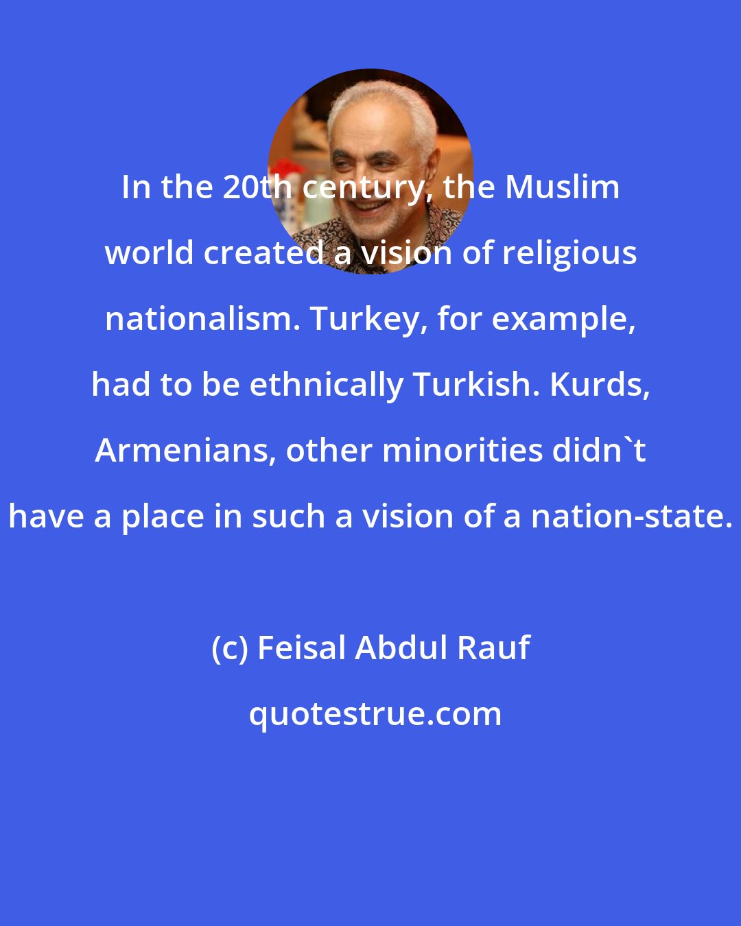 Feisal Abdul Rauf: In the 20th century, the Muslim world created a vision of religious nationalism. Turkey, for example, had to be ethnically Turkish. Kurds, Armenians, other minorities didn't have a place in such a vision of a nation-state.