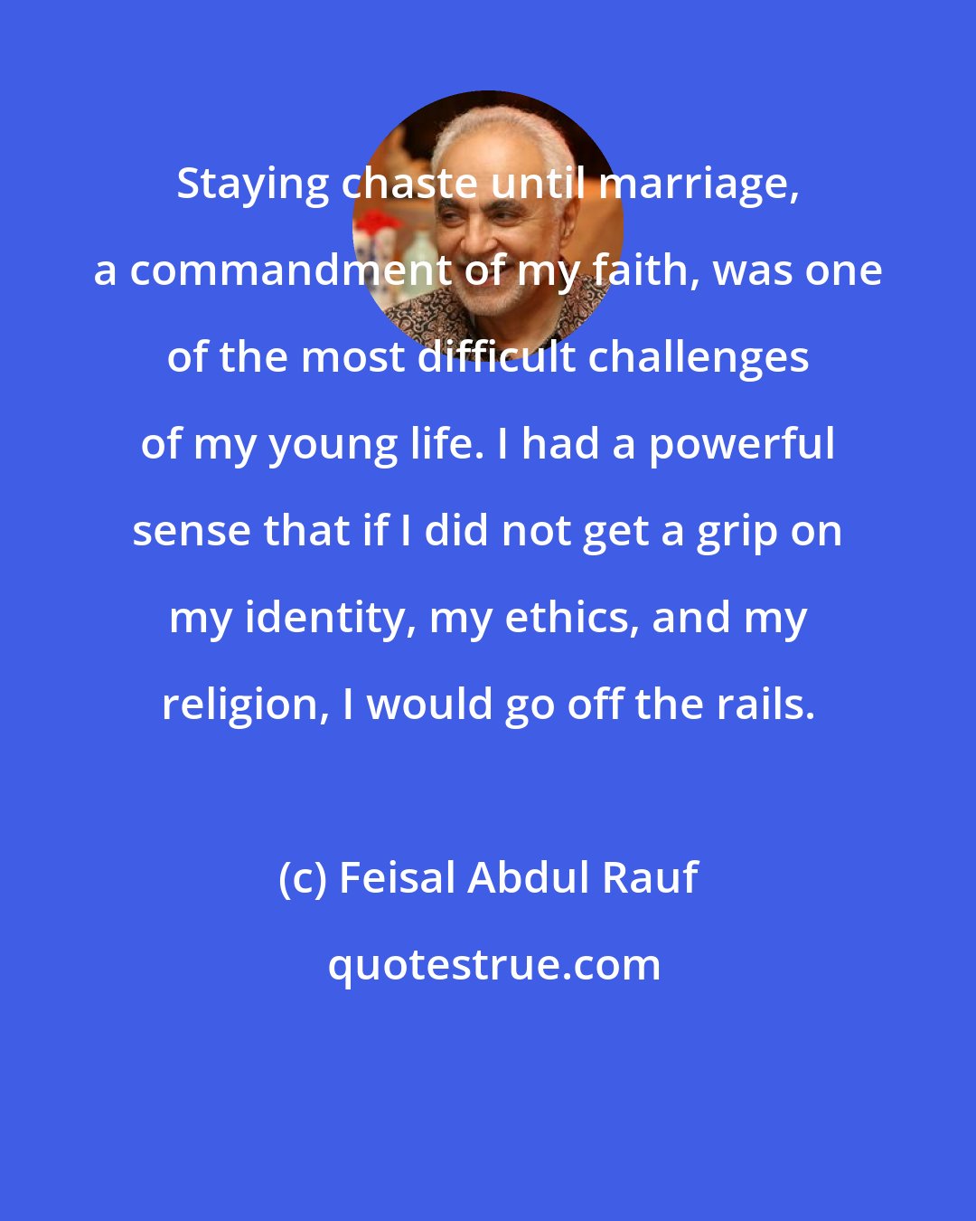 Feisal Abdul Rauf: Staying chaste until marriage, a commandment of my faith, was one of the most difficult challenges of my young life. I had a powerful sense that if I did not get a grip on my identity, my ethics, and my religion, I would go off the rails.