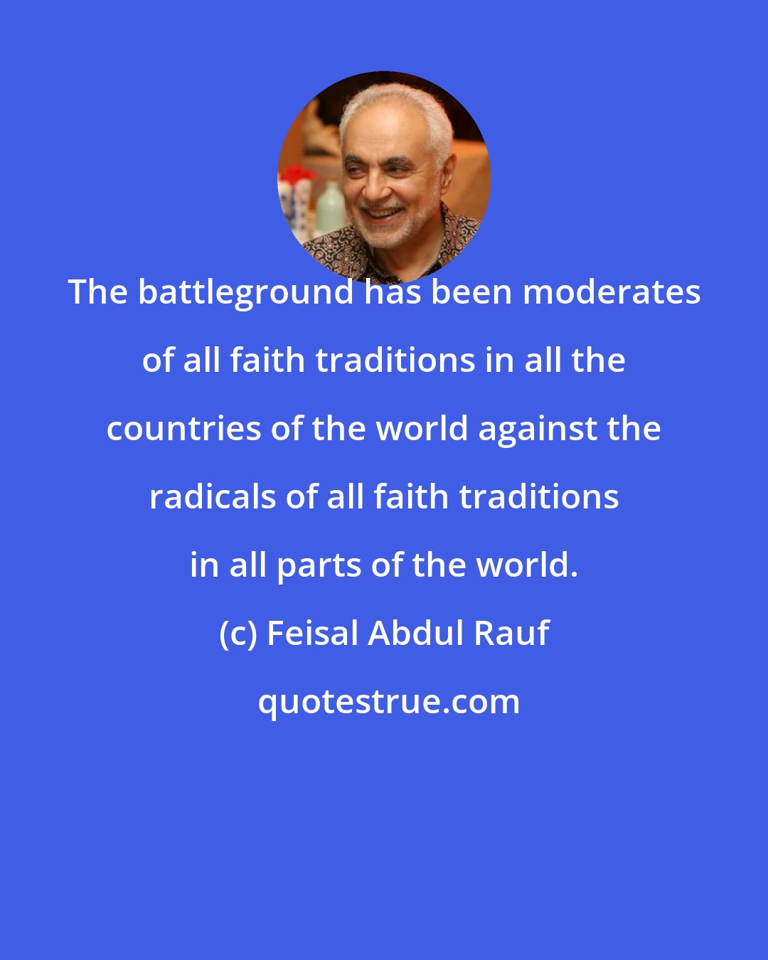 Feisal Abdul Rauf: The battleground has been moderates of all faith traditions in all the countries of the world against the radicals of all faith traditions in all parts of the world.