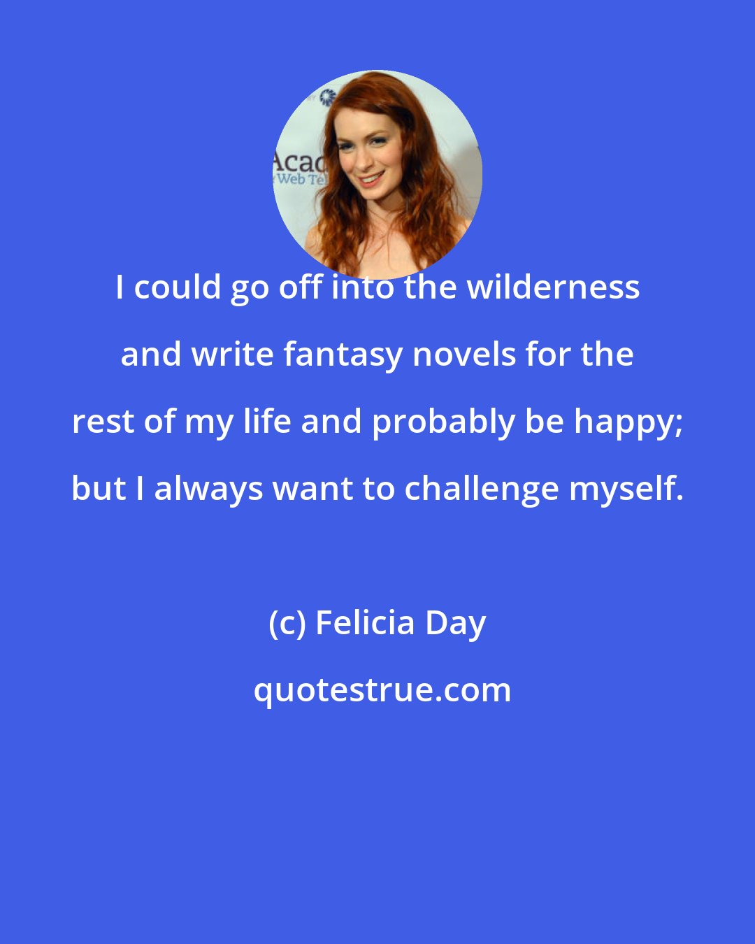 Felicia Day: I could go off into the wilderness and write fantasy novels for the rest of my life and probably be happy; but I always want to challenge myself.