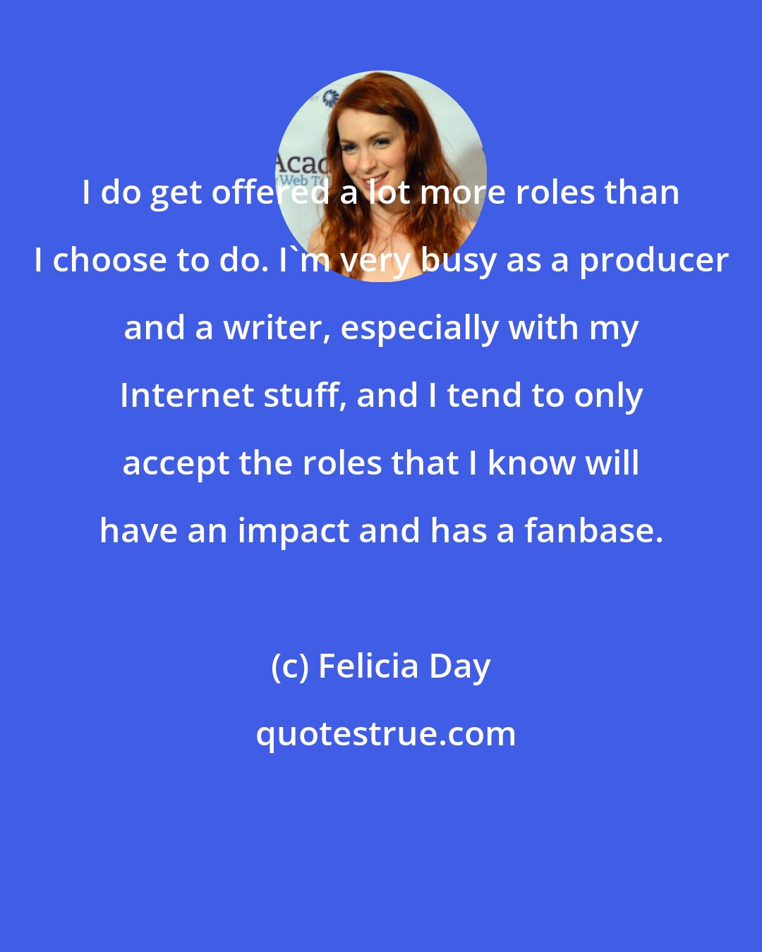 Felicia Day: I do get offered a lot more roles than I choose to do. I'm very busy as a producer and a writer, especially with my Internet stuff, and I tend to only accept the roles that I know will have an impact and has a fanbase.