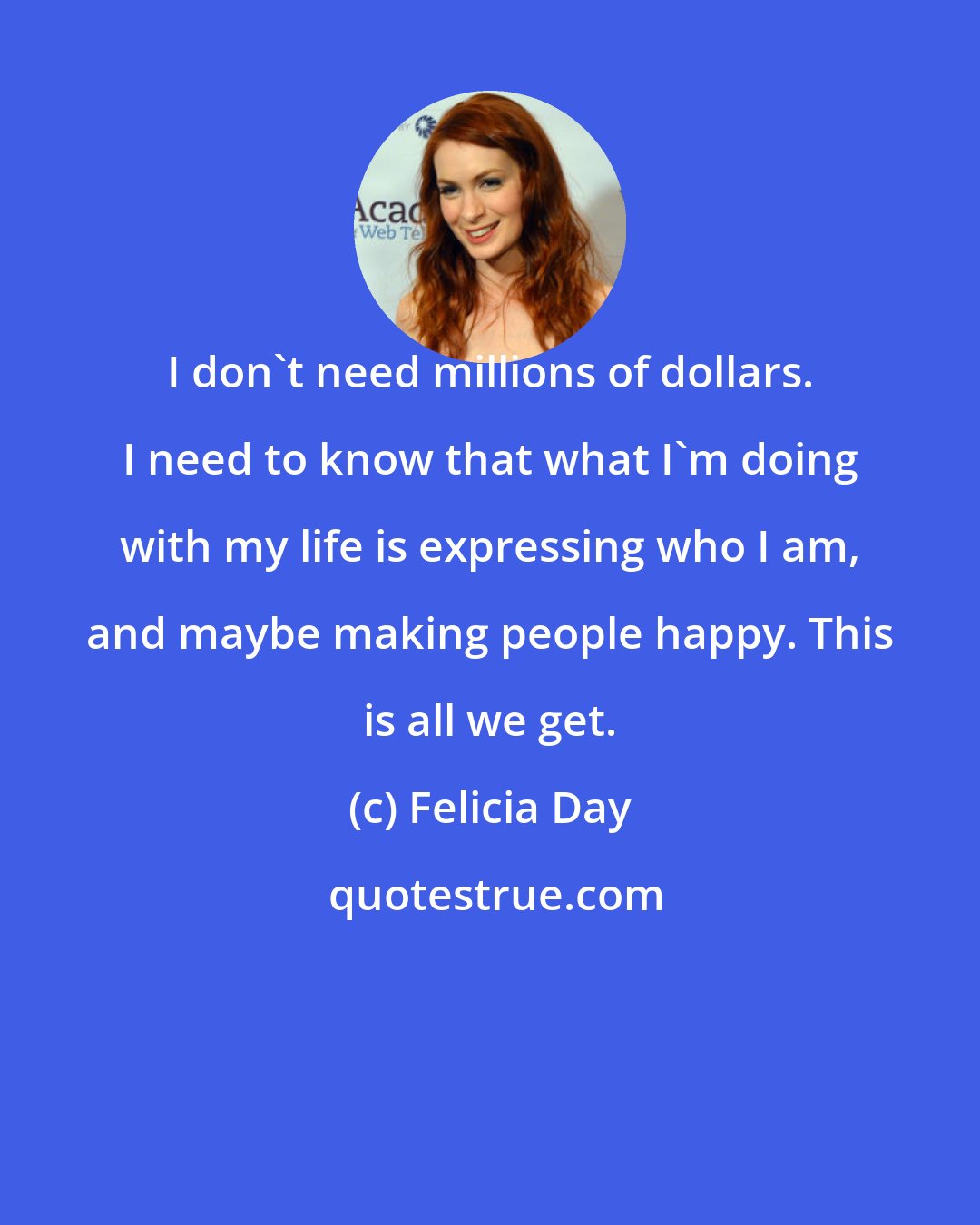 Felicia Day: I don't need millions of dollars. I need to know that what I'm doing with my life is expressing who I am, and maybe making people happy. This is all we get.