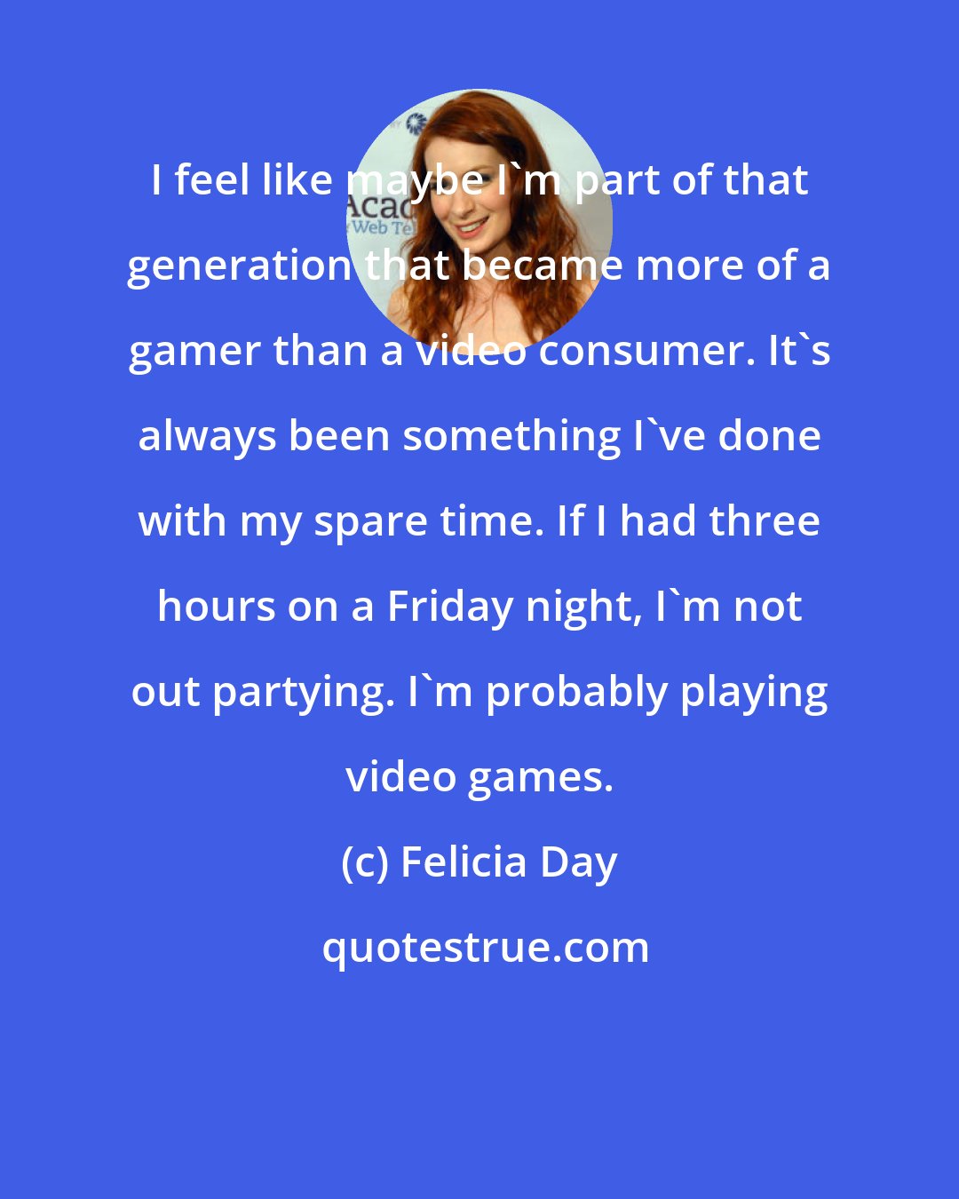 Felicia Day: I feel like maybe I'm part of that generation that became more of a gamer than a video consumer. It's always been something I've done with my spare time. If I had three hours on a Friday night, I'm not out partying. I'm probably playing video games.