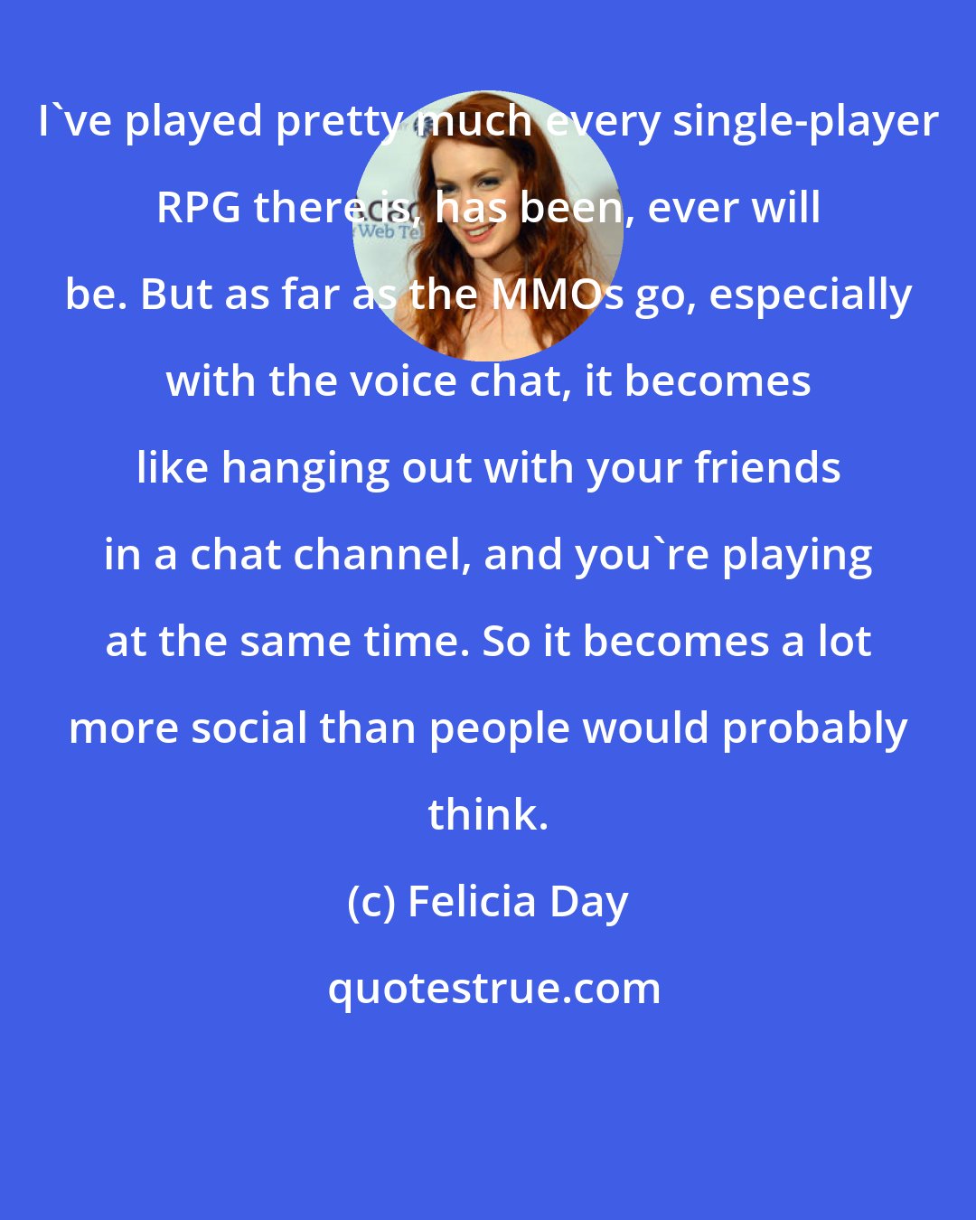 Felicia Day: I've played pretty much every single-player RPG there is, has been, ever will be. But as far as the MMOs go, especially with the voice chat, it becomes like hanging out with your friends in a chat channel, and you're playing at the same time. So it becomes a lot more social than people would probably think.