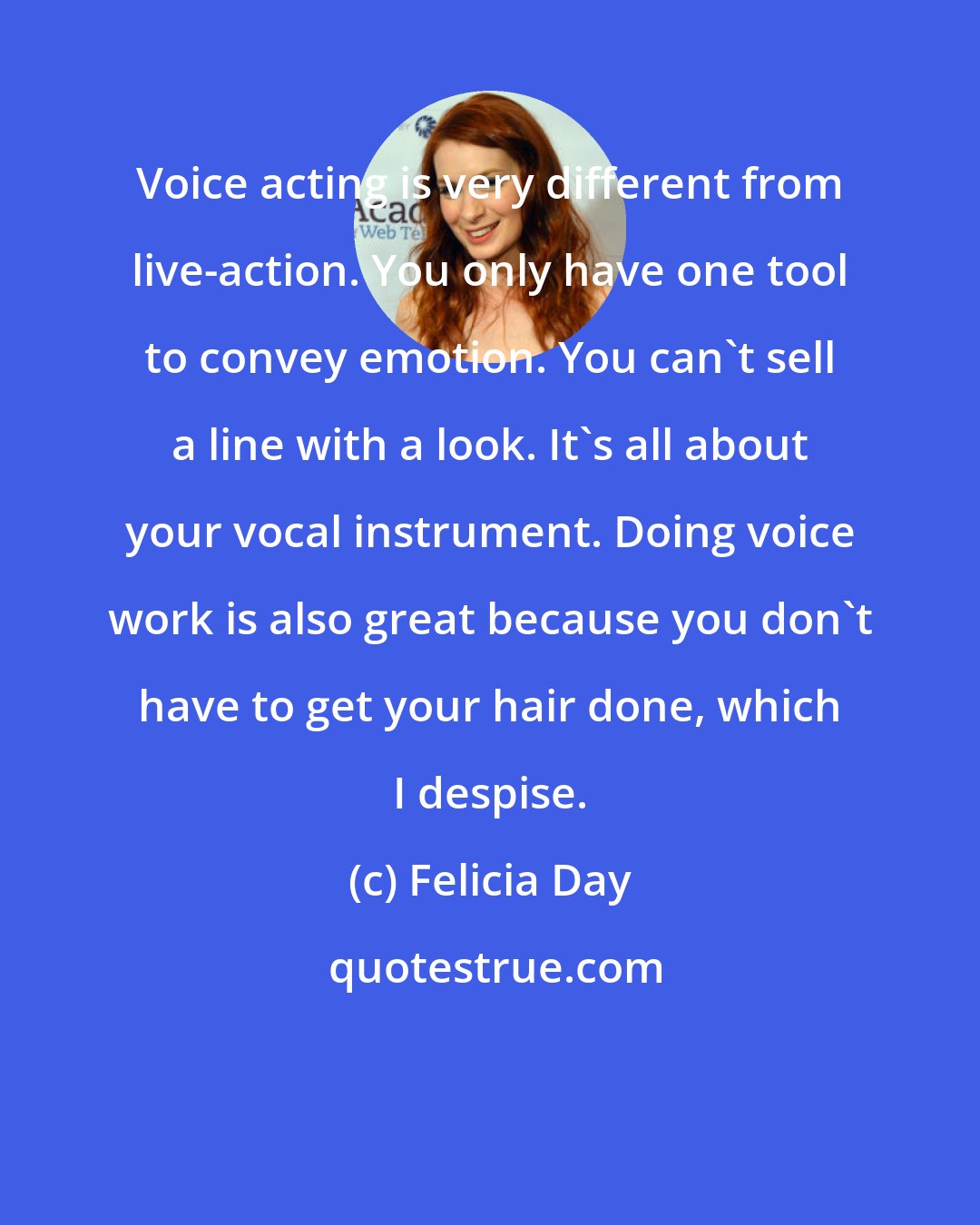Felicia Day: Voice acting is very different from live-action. You only have one tool to convey emotion. You can't sell a line with a look. It's all about your vocal instrument. Doing voice work is also great because you don't have to get your hair done, which I despise.