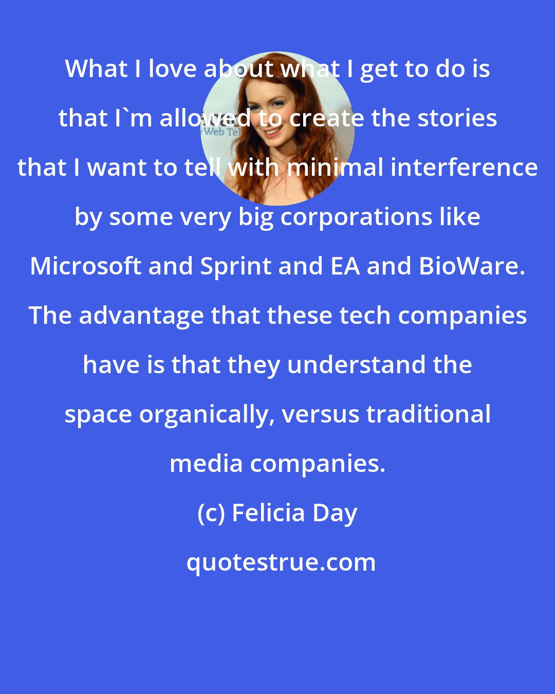 Felicia Day: What I love about what I get to do is that I'm allowed to create the stories that I want to tell with minimal interference by some very big corporations like Microsoft and Sprint and EA and BioWare. The advantage that these tech companies have is that they understand the space organically, versus traditional media companies.