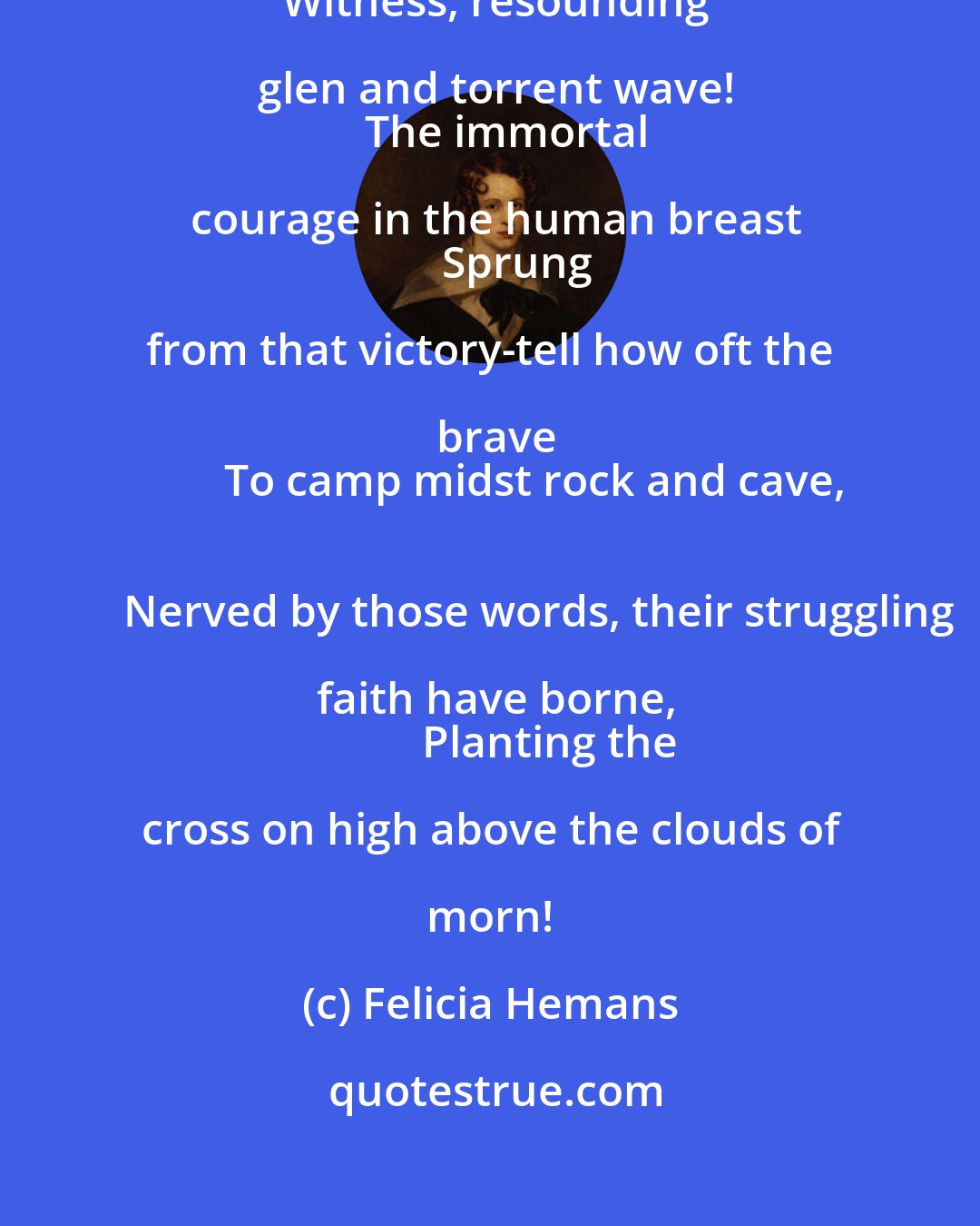 Felicia Hemans: Christ hath arisen! O mountain peaks, attest-
  Witness, resounding glen and torrent wave!
    The immortal courage in the human breast
      Sprung from that victory-tell how oft the brave
        To camp midst rock and cave,
          Nerved by those words, their struggling faith have borne,
            Planting the cross on high above the clouds of morn!