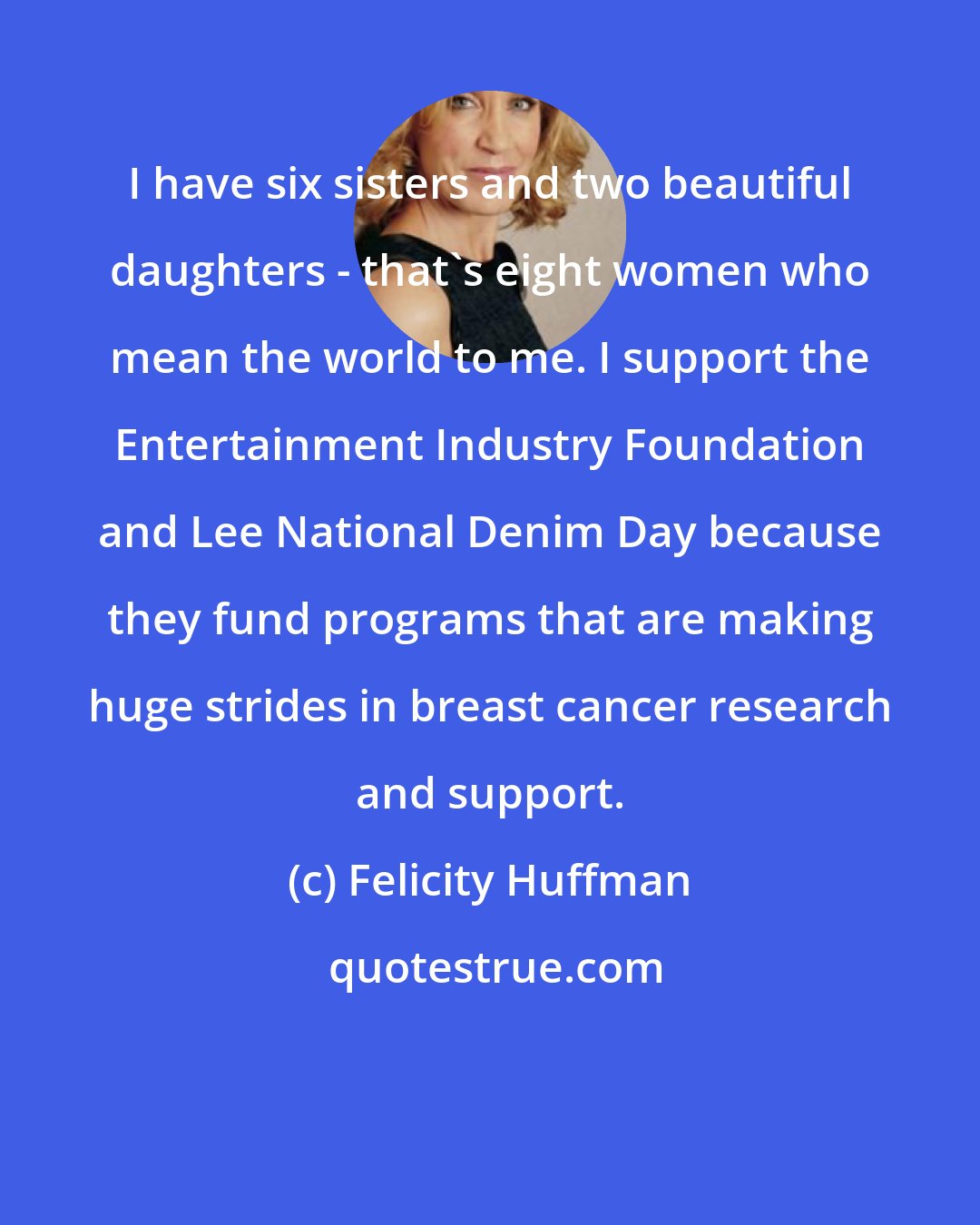 Felicity Huffman: I have six sisters and two beautiful daughters - that's eight women who mean the world to me. I support the Entertainment Industry Foundation and Lee National Denim Day because they fund programs that are making huge strides in breast cancer research and support.