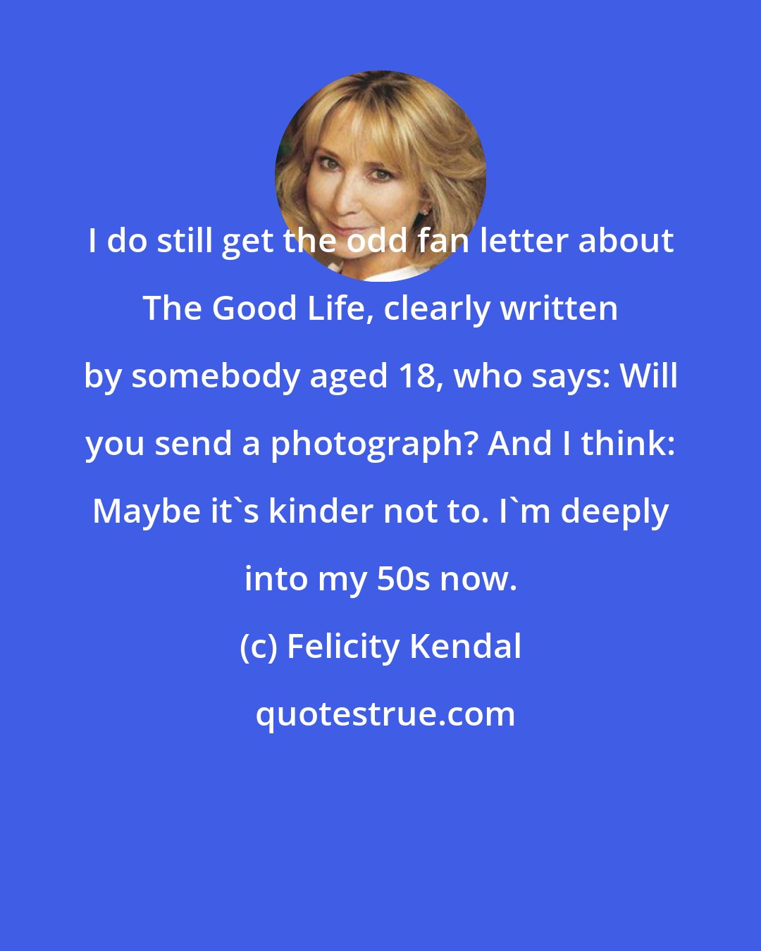 Felicity Kendal: I do still get the odd fan letter about The Good Life, clearly written by somebody aged 18, who says: Will you send a photograph? And I think: Maybe it's kinder not to. I'm deeply into my 50s now.