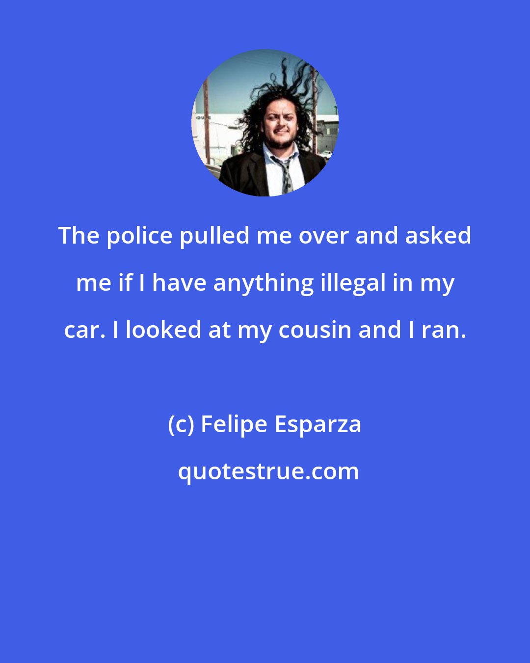 Felipe Esparza: The police pulled me over and asked me if I have anything illegal in my car. I looked at my cousin and I ran.