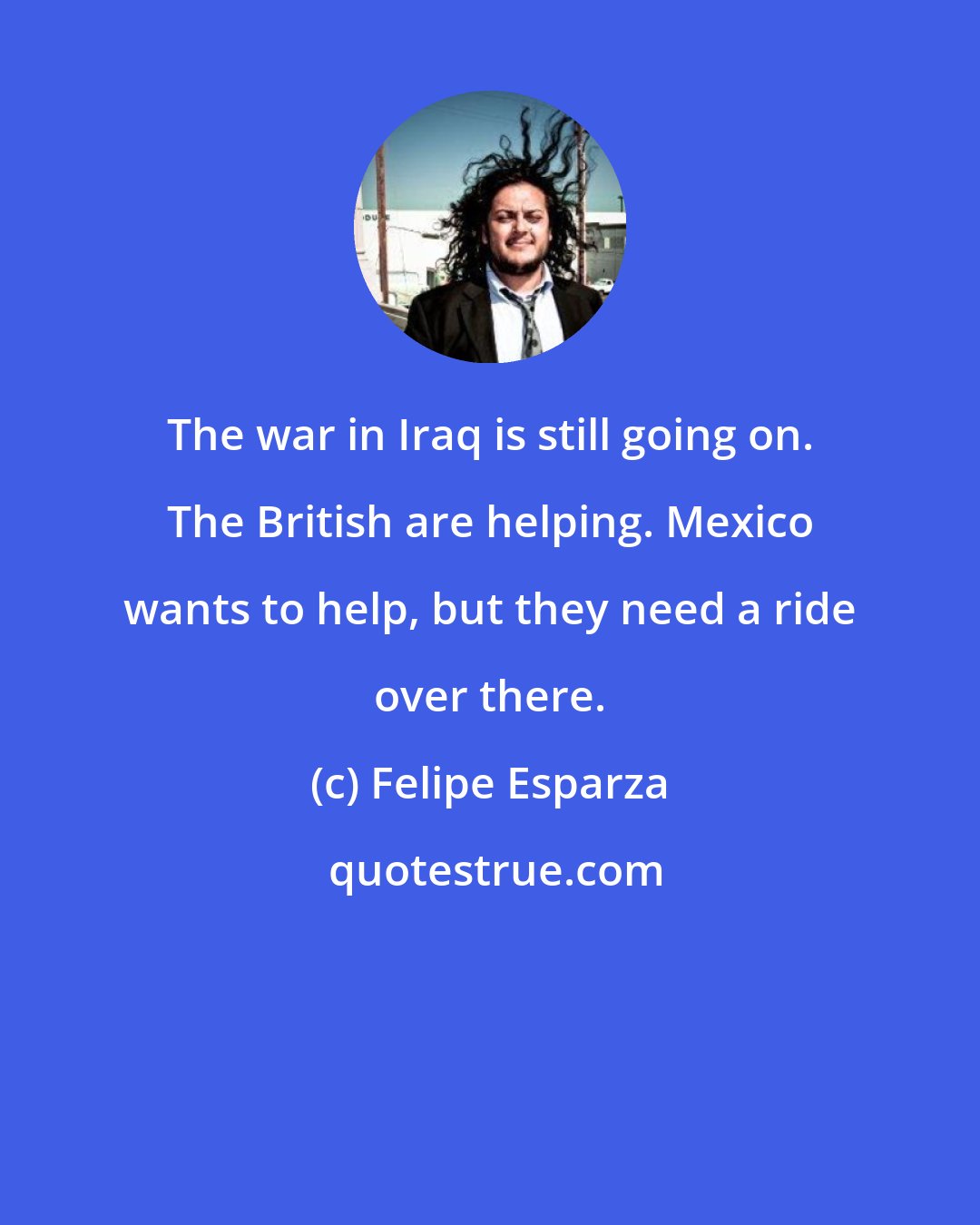 Felipe Esparza: The war in Iraq is still going on. The British are helping. Mexico wants to help, but they need a ride over there.