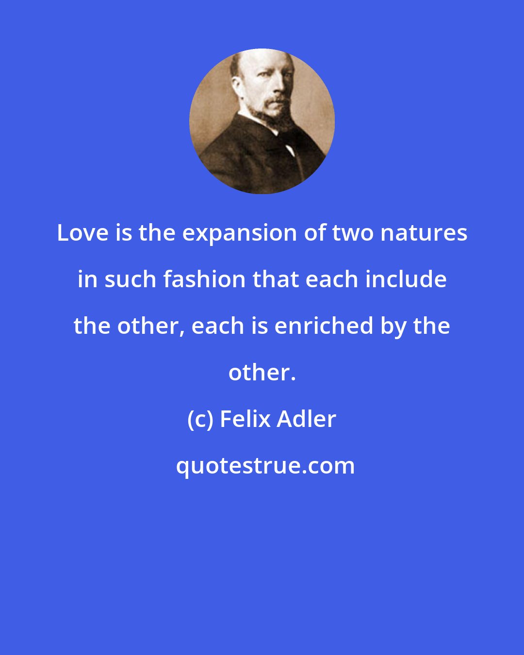 Felix Adler: Love is the expansion of two natures in such fashion that each include the other, each is enriched by the other.