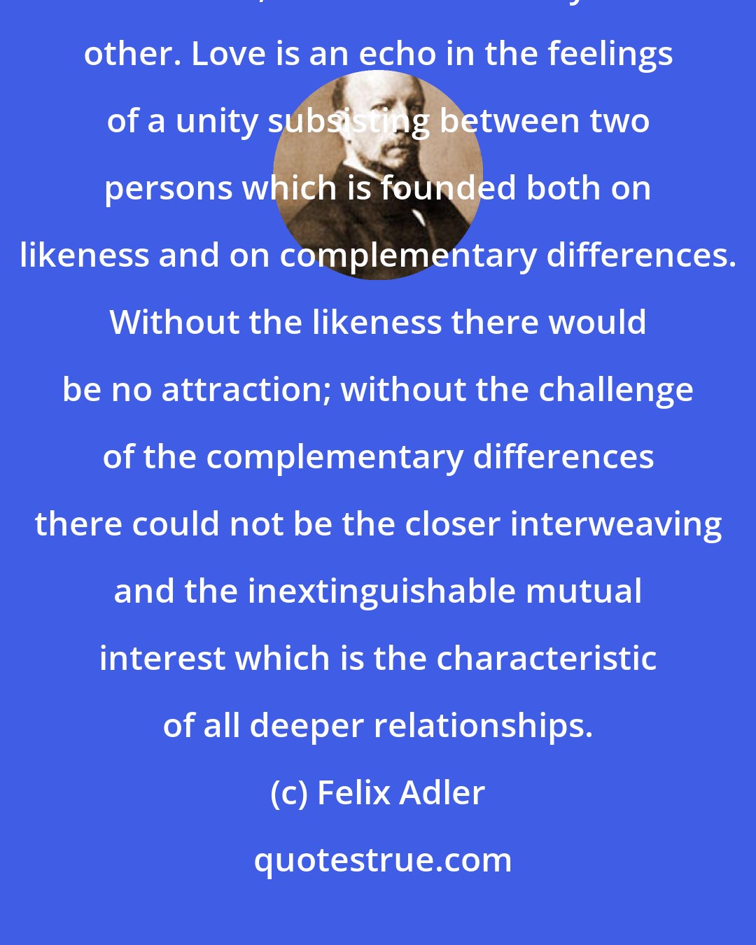 Felix Adler: Love is the expansion of two natures in such fashion that each include the other, each is enriched by the other. Love is an echo in the feelings of a unity subsisting between two persons which is founded both on likeness and on complementary differences. Without the likeness there would be no attraction; without the challenge of the complementary differences there could not be the closer interweaving and the inextinguishable mutual interest which is the characteristic of all deeper relationships.